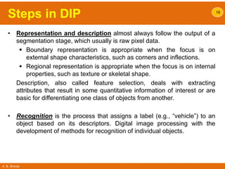 A. B. Shinde
Steps in DIP
• Representation and description almost always follow the output of a
segmentation stage, which usually is raw pixel data.
 Boundary representation is appropriate when the focus is on
external shape characteristics, such as corners and inflections.
 Regional representation is appropriate when the focus is on internal
properties, such as texture or skeletal shape.
Description, also called feature selection, deals with extracting
attributes that result in some quantitative information of interest or are
basic for differentiating one class of objects from another.
• Recognition is the process that assigns a label (e.g., “vehicle”) to an
object based on its descriptors. Digital image processing with the
development of methods for recognition of individual objects.
18
 