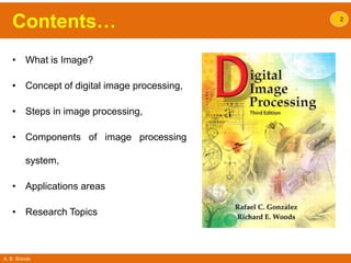 A. B. Shinde
Contents…
• What is Image?
• Concept of digital image processing,
• Steps in image processing,
• Components of image processing
system,
• Applications areas
• Research Topics
2
 
