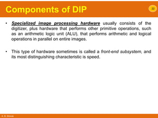 A. B. Shinde
Components of DIP
• Specialized image processing hardware usually consists of the
digitizer, plus hardware that performs other primitive operations, such
as an arithmetic logic unit (ALU), that performs arithmetic and logical
operations in parallel on entire images.
• This type of hardware sometimes is called a front-end subsystem, and
its most distinguishing characteristic is speed.
22
 