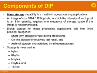 A. B. Shinde
Components of DIP
• Mass storage capability is a must in image processing applications.
• An image of size 1024 * 1024 pixels, in which the intensity of each pixel
is an 8-bit quantity, requires one megabyte of storage space if the
image is not compressed.
• Digital storage for image processing applications falls into three
principal categories:
– Short-term storage for use during processing,
– On-line storage for relatively fast recall, and
– Archival storage, characterized by infrequent access.
• Storage is measured in:
– bytes,
– Kbytes,
– Mbytes,
– Gbytes, and
– Tbytes.
25
 