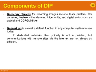 A. B. Shinde
Components of DIP
• Hardcopy devices for recording images include laser printers, film
cameras, heat-sensitive devices, inkjet units, and digital units, such as
optical and CDROM disks.
• Networking is almost a default function in any computer system in use
today.
In dedicated networks, this typically is not a problem, but
communications with remote sites via the Internet are not always as
efficient.
27
 