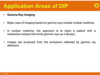 A. B. Shinde
Application Areas of DIP
• Gamma-Ray Imaging
• Major uses of imaging based on gamma rays include nuclear medicine.
• In nuclear medicine, the approach is to inject a patient with a
radioactive isotope that emits gamma rays as it decays.
• Images are produced from the emissions collected by gamma ray
detectors.
30
 