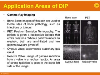 A. B. Shinde
Application Areas of DIP
• Gamma-Ray Imaging
• Bone Scan: Images of this sort are used to
locate sites of bone pathology, such as
infections or tumors.
• PET: Positron Emission Tomography: The
patient is given a radioactive isotope that
emits positrons. When a positron meets an
electron, both are annihilated and two
gamma rays are given off.
• Cygnus Loop: superheated stationary gas
cloud
• Reactor Valve: Image of gamma radiation
from a valve in a nuclear reactor. An area
of strong radiation is seen in the lower left
side of the image.
31
Bone scan PET
Cygnus loop Reactor valve
 