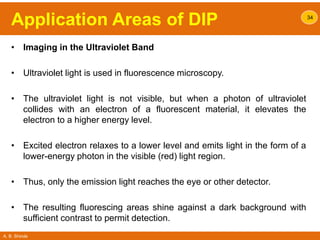 A. B. Shinde
Application Areas of DIP
• Imaging in the Ultraviolet Band
• Ultraviolet light is used in fluorescence microscopy.
• The ultraviolet light is not visible, but when a photon of ultraviolet
collides with an electron of a fluorescent material, it elevates the
electron to a higher energy level.
• Excited electron relaxes to a lower level and emits light in the form of a
lower-energy photon in the visible (red) light region.
• Thus, only the emission light reaches the eye or other detector.
• The resulting fluorescing areas shine against a dark background with
sufficient contrast to permit detection.
34
 