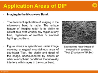 A. B. Shinde
Application Areas of DIP
• Imaging in the Microwave Band:
• The dominant application of imaging in the
microwave band is radar. The unique
feature of imaging radar is its ability to
collect data over virtually any region at any
time, regardless of weather or ambient
lighting conditions.
• Figure shows a spaceborne radar image
covering a rugged mountainous area of
southeast Tibet. the clarity and detail of
the image, unencumbered by clouds or
other atmospheric conditions that normally
interfere with images in the visual band.
37
Spaceborne radar image of
mountains in southeast
Tibet. (Courtesy of NASA.)
 
