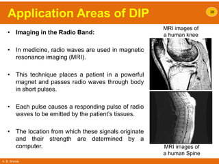 A. B. Shinde
Application Areas of DIP
• Imaging in the Radio Band:
• In medicine, radio waves are used in magnetic
resonance imaging (MRI).
• This technique places a patient in a powerful
magnet and passes radio waves through body
in short pulses.
• Each pulse causes a responding pulse of radio
waves to be emitted by the patient’s tissues.
• The location from which these signals originate
and their strength are determined by a
computer.
38
MRI images of
a human knee
MRI images of
a human Spine
 
