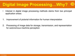 A. B. Shinde
Digital Image Processing…Why?
• Interest in digital image processing methods stems from two principal
application areas:
1. Improvement of pictorial information for human interpretation
2. Processing of image data for storage, transmission, and representation
for autonomous machine perception
4
 