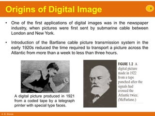 A. B. Shinde
Origins of Digital Image
• One of the first applications of digital images was in the newspaper
industry, when pictures were first sent by submarine cable between
London and New York.
• Introduction of the Bartlane cable picture transmission system in the
early 1920s reduced the time required to transport a picture across the
Atlantic from more than a week to less than three hours.
9
A digital picture produced in 1921
from a coded tape by a telegraph
printer with special type faces.
 