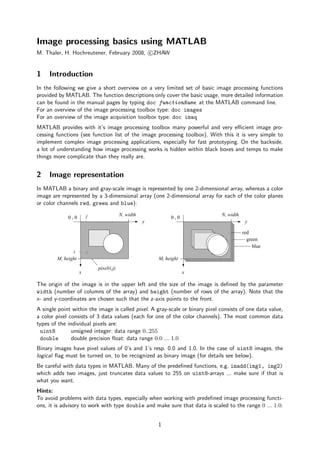 Image processing basics using MATLAB
M. Thaler, H. Hochreutener, February 2008, c ZHAW


1    Introduction
In the following we give a short overview on a very limited set of basic image processing functions
provided by MATLAB. The function descriptions only cover the basic usage, more detailed information
can be found in the manual pages by typing doc functionName at the MATLAB command line.
For an overview of the image processing toolbox type: doc images
For an overview of the image acquisition toolbox type: doc imaq
MATLAB provides with it’s image processing toolbox many powerful and very eﬃcient image pro-
cessing functions (see function list of the image processing toolbox). With this it is very simple to
implement complex image processing applications, especially for fast prototyping. On the backside,
a lot of understanding how image processing works is hidden within black boxes and temps to make
things more complicate than they really are.


2    Image representation
In MATLAB a binary and gray-scale image is represented by one 2-dimensional array, whereas a color
image are represented by a 3-dimensional array (one 2-dimensional array for each of the color planes
or color channels red, green and blue):

                        j                N, width                             N, width
             0,0                                             0,0
                                                    y                                     y

                                                                                         red
                                                                                           green
                                                                                              blue
               i
        M, height                                       M, height
                            pixel(i,j)
                    x                                               x

The origin of the image is in the upper left and the size of the image is deﬁned by the parameter
width (number of columns of the array) and height (number of rows of the array). Note that the
x- and y-coordinates are chosen such that the z-axis points to the front.
A single point within the image is called pixel. A gray-scale or binary pixel consists of one data value,
a color pixel consists of 3 data values (each for one of the color channels). The most common data
types of the individual pixels are:
 uint8         unsigned integer: data range 0..255
 double        double precision ﬂoat: data range 0.0 ... 1.0
Binary images have pixel values of 0’s and 1’s resp. 0.0 and 1.0. In the case of uint8 images, the
logical ﬂag must be turned on, to be recognized as binary image (for details see below).
Be careful with data types in MATLAB. Many of the predeﬁned functions, e.g. imadd(img1, img2)
which adds two images, just truncates data values to 255 on uint8-arrays ... make sure if that is
what you want.
Hints:
To avoid problems with data types, especially when working with predeﬁned image processing functi-
ons, it is advisory to work with type double and make sure that data is scaled to the range 0 ... 1.0.


                                                        1
 