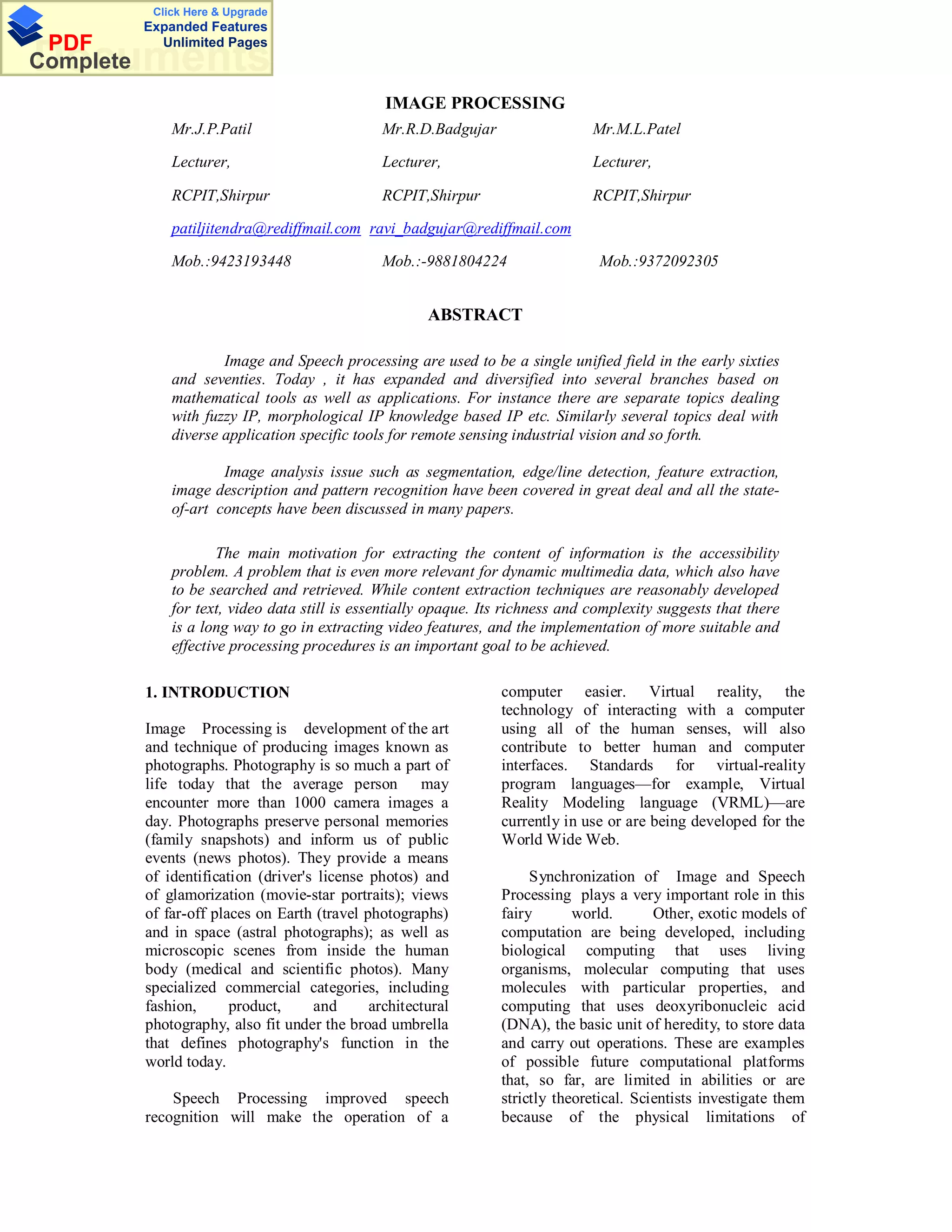 Click Here & Upgrade
           Expanded Features
 PDF         Unlimited Pages
Documents
Complete
                                                 IMAGE PROCESSING
               Mr.J.P.Patil                      Mr.R.D.Badgujar                  Mr.M.L.Patel

               Lecturer,                         Lecturer,                        Lecturer,

               RCPIT,Shirpur                     RCPIT,Shirpur                    RCPIT,Shirpur

               patiljitendra@rediffmail.com ravi_badgujar@rediffmail.com

               Mob.:9423193448                   Mob.:-9881804224                  Mob.:9372092305


                                                        ABSTRACT

                       Image and Speech processing are used to be a single unified field in the early sixties
               and seventies. Today , it has expanded and diversified into several branches based on
               mathematical tools as well as applications. For instance there are separate topics dealing
               with fuzzy IP, morphological IP knowledge based IP etc. Similarly several topics deal with
               diverse application specific tools for remote sensing industrial vision and so forth.

                       Image analysis issue such as segmentation, edge/line detection, feature extraction,
               image description and pattern recognition have been covered in great deal and all the state-
               of-art concepts have been discussed in many papers.

                       The main motivation for extracting the content of information is the accessibility
               problem. A problem that is even more relevant for dynamic multimedia data, which also have
               to be searched and retrieved. While content extraction techniques are reasonably developed
               for text, video data still is essentially opaque. Its richness and complexity suggests that there
               is a long way to go in extracting video features, and the implementation of more suitable and
               effective processing procedures is an important goal to be achieved.

           1. INTRODUCTION                                         computer easier. Virtual reality, the
                                                                   technology of interacting with a computer
           Image Processing is development of the art              using all of the human senses, will also
           and technique of producing images known as              contribute to better human and computer
           photographs. Photography is so much a part of           interfaces. Standards for virtual-reality
           life today that the average person may                  program languages—for example, Virtual
           encounter more than 1000 camera images a                Reality Modeling language (VRML)—are
           day. Photographs preserve personal memories             currently in use or are being developed for the
           (family snapshots) and inform us of public              World Wide Web.
           events (news photos). They provide a means
           of identification (driver's license photos) and              Synchronization of Image and Speech
           of glamorization (movie-star portraits); views          Processing plays a very important role in this
           of far-off places on Earth (travel photographs)         fairy       world.       Other, exotic models of
           and in space (astral photographs); as well as           computation are being developed, including
           microscopic scenes from inside the human                biological computing that uses living
           body (medical and scientific photos). Many              organisms, molecular computing that uses
           specialized commercial categories, including            molecules with particular properties, and
           fashion,      product,     and      architectural       computing that uses deoxyribonucleic acid
           photography, also fit under the broad umbrella          (DNA), the basic unit of heredity, to store data
           that defines photography's function in the              and carry out operations. These are examples
           world today.                                            of possible future computational platforms
                                                                   that, so far, are limited in abilities or are
               Speech Processing improved speech                   strictly theoretical. Scientists investigate them
           recognition will make the operation of a                because of the physical limitations of
 