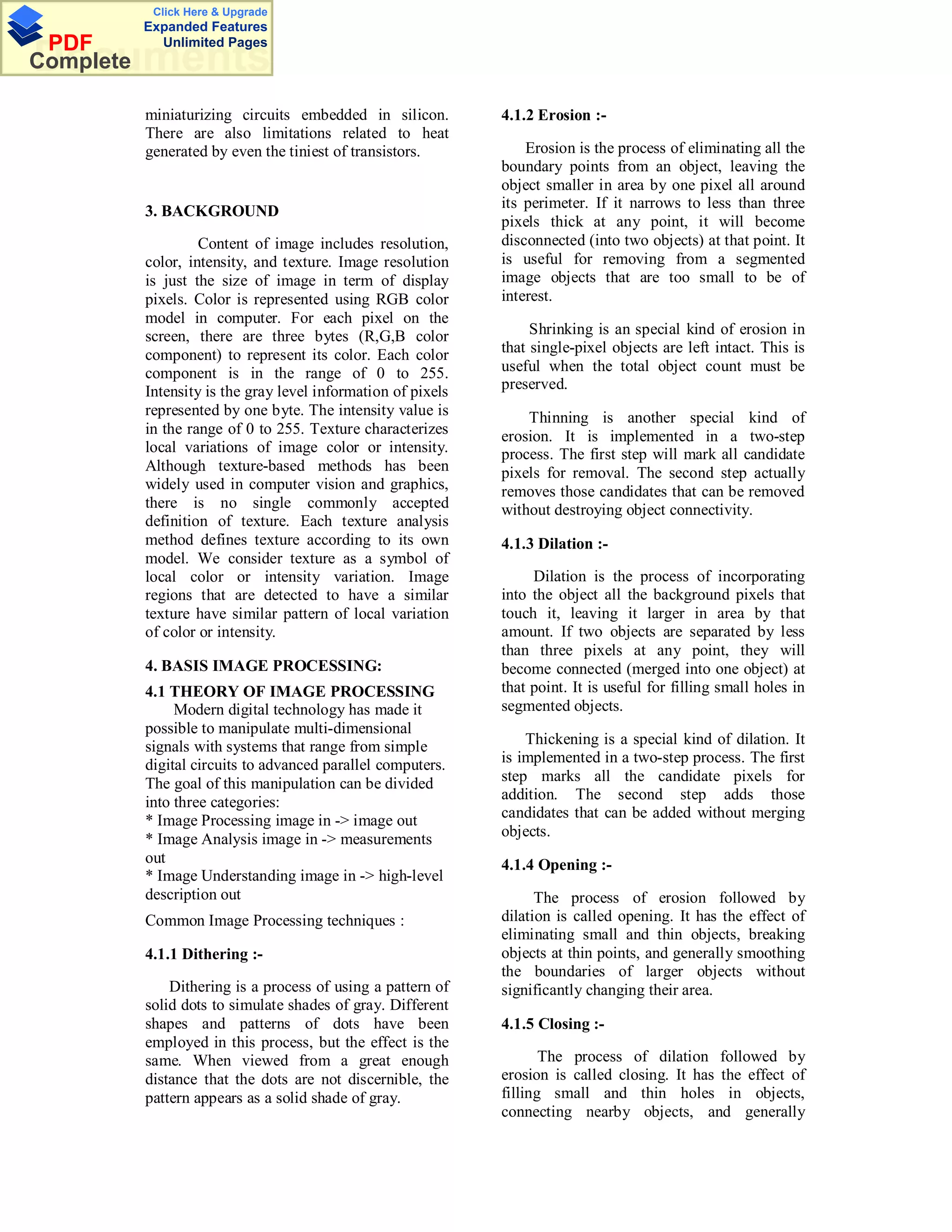 Click Here & Upgrade
           Expanded Features
 PDF         Unlimited Pages
Documents
Complete

           miniaturizing circuits embedded in silicon.         4.1.2 Erosion :-
           There are also limitations related to heat
           generated by even the tiniest of transistors.           Erosion is the process of eliminating all the
                                                               boundary points from an object, leaving the
                                                               object smaller in area by one pixel all around
                                                               its perimeter. If it narrows to less than three
           3. BACKGROUND
                                                               pixels thick at any point, it will become
                    Content of image includes resolution,      disconnected (into two objects) at that point. It
           color, intensity, and texture. Image resolution     is useful for removing from a segmented
           is just the size of image in term of display        image objects that are too small to be of
           pixels. Color is represented using RGB color        interest.
           model in computer. For each pixel on the
           screen, there are three bytes (R,G,B color               Shrinking is an special kind of erosion in
           component) to represent its color. Each color       that single-pixel objects are left intact. This is
           component is in the range of 0 to 255.              useful when the total object count must be
           Intensity is the gray level information of pixels   preserved.
           represented by one byte. The intensity value is         Thinning is another special kind of
           in the range of 0 to 255. Texture characterizes     erosion. It is implemented in a two-step
           local variations of image color or intensity.       process. The first step will mark all candidate
           Although texture-based methods has been             pixels for removal. The second step actually
           widely used in computer vision and graphics,        removes those candidates that can be removed
           there is no single commonly accepted                without destroying object connectivity.
           definition of texture. Each texture analysis
           method defines texture according to its own         4.1.3 Dilation :-
           model. We consider texture as a symbol of
           local color or intensity variation. Image                Dilation is the process of incorporating
           regions that are detected to have a similar         into the object all the background pixels that
           texture have similar pattern of local variation     touch it, leaving it larger in area by that
           of color or intensity.                              amount. If two objects are separated by less
                                                               than three pixels at any point, they will
           4. BASIS IMAGE PROCESSING:                          become connected (merged into one object) at
           4.1 THEORY OF IMAGE PROCESSING                      that point. It is useful for filling small holes in
                Modern digital technology has made it          segmented objects.
           possible to manipulate multi-dimensional
           signals with systems that range from simple             Thickening is a special kind of dilation. It
           digital circuits to advanced parallel computers.    is implemented in a two-step process. The first
           The goal of this manipulation can be divided        step marks all the candidate pixels for
           into three categories:                              addition. The second step adds those
           * Image Processing image in -> image out            candidates that can be added without merging
           * Image Analysis image in -> measurements           objects.
           out                                                 4.1.4 Opening :-
           * Image Understanding image in -> high-level
           description out                                           The process of erosion followed by
           Common Image Processing techniques :                dilation is called opening. It has the effect of
                                                               eliminating small and thin objects, breaking
           4.1.1 Dithering :-                                  objects at thin points, and generally smoothing
                                                               the boundaries of larger objects without
               Dithering is a process of using a pattern of    significantly changing their area.
           solid dots to simulate shades of gray. Different
           shapes and patterns of dots have been               4.1.5 Closing :-
           employed in this process, but the effect is the
           same. When viewed from a great enough                      The process of dilation followed by
           distance that the dots are not discernible, the     erosion is called closing. It has the effect of
           pattern appears as a solid shade of gray.           filling small and thin holes in objects,
                                                               connecting nearby objects, and generally
 