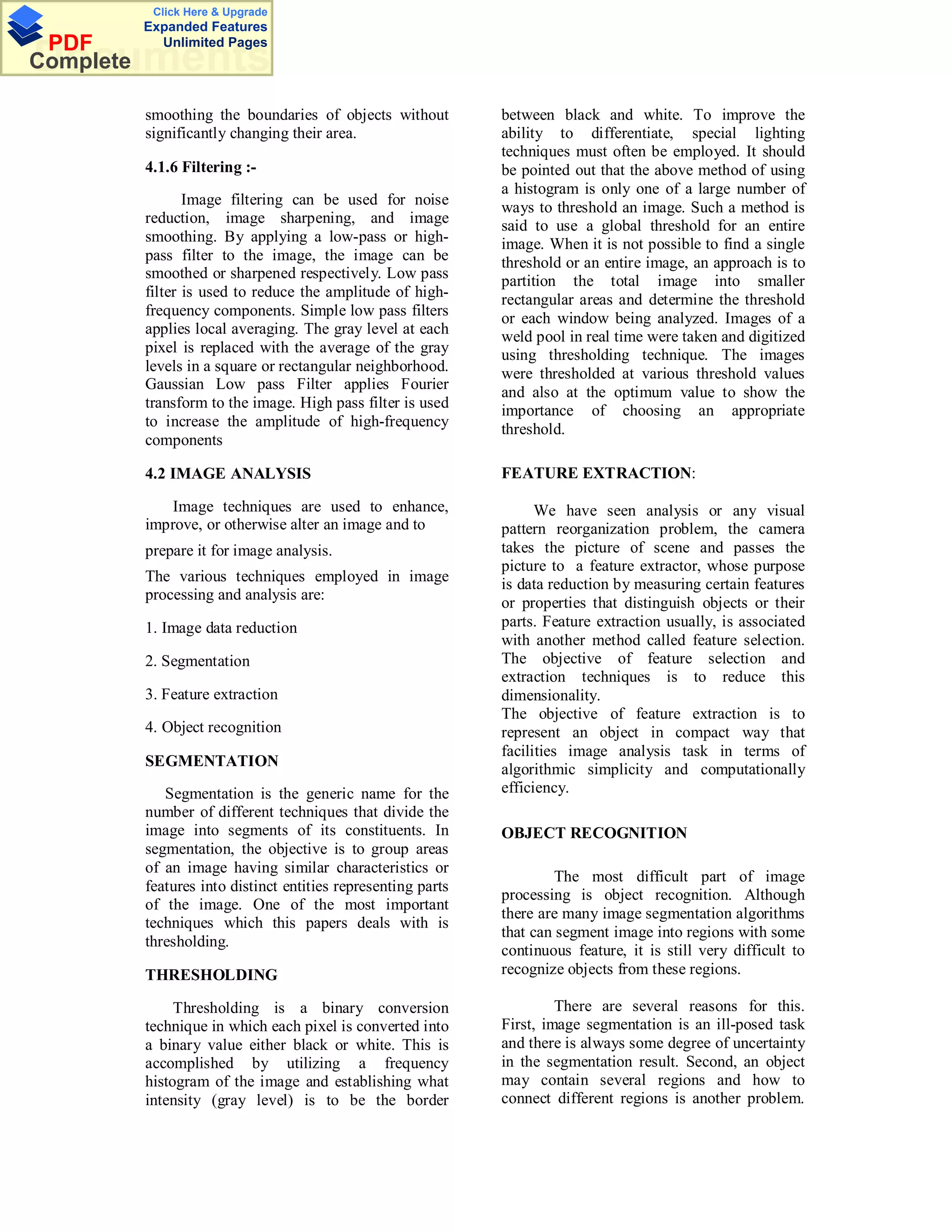 Click Here & Upgrade
           Expanded Features
 PDF         Unlimited Pages
Documents
Complete

           smoothing the boundaries of objects without          between black and white. To improve the
           significantly changing their area.                   ability to differentiate, special lighting
                                                                techniques must often be employed. It should
           4.1.6 Filtering :-                                   be pointed out that the above method of using
                                                                a histogram is only one of a large number of
                  Image filtering can be used for noise         ways to threshold an image. Such a method is
           reduction, image sharpening, and image               said to use a global threshold for an entire
           smoothing. By applying a low-pass or high-           image. When it is not possible to find a single
           pass filter to the image, the image can be           threshold or an entire image, an approach is to
           smoothed or sharpened respectively. Low pass         partition the total image into smaller
           filter is used to reduce the amplitude of high-      rectangular areas and determine the threshold
           frequency components. Simple low pass filters        or each window being analyzed. Images of a
           applies local averaging. The gray level at each      weld pool in real time were taken and digitized
           pixel is replaced with the average of the gray       using thresholding technique. The images
           levels in a square or rectangular neighborhood.      were thresholded at various threshold values
           Gaussian Low pass Filter applies Fourier
                                                                and also at the optimum value to show the
           transform to the image. High pass filter is used     importance of choosing an appropriate
           to increase the amplitude of high-frequency          threshold.
           components

           4.2 IMAGE ANALYSIS                                   FEATURE EXTRACTION:

              Image techniques are used to enhance,                   We have seen analysis or any visual
           improve, or otherwise alter an image and to          pattern reorganization problem, the camera
           prepare it for image analysis.                       takes the picture of scene and passes the
                                                                picture to a feature extractor, whose purpose
           The various techniques employed in image             is data reduction by measuring certain features
           processing and analysis are:
                                                                or properties that distinguish objects or their
           1. Image data reduction                              parts. Feature extraction usually, is associated
                                                                with another method called feature selection.
           2. Segmentation                                      The objective of feature selection and
                                                                extraction techniques is to reduce this
           3. Feature extraction                                dimensionality.
                                                                The objective of feature extraction is to
           4. Object recognition                                represent an object in compact way that
                                                                facilities image analysis task in terms of
           SEGMENTATION
                                                                algorithmic simplicity and computationally
              Segmentation is the generic name for the          efficiency.
           number of different techniques that divide the
           image into segments of its constituents. In          OBJECT RECOGNITION
           segmentation, the objective is to group areas
           of an image having similar characteristics or
                                                                         The most difficult part of image
           features into distinct entities representing parts
                                                                processing is object recognition. Although
           of the image. One of the most important
                                                                there are many image segmentation algorithms
           techniques which this papers deals with is
                                                                that can segment image into regions with some
           thresholding.
                                                                continuous feature, it is still very difficult to
           THRESHOLDING                                         recognize objects from these regions.

                Thresholding is a binary conversion                      There are several reasons for this.
           technique in which each pixel is converted into      First, image segmentation is an ill-posed task
           a binary value either black or white. This is        and there is always some degree of uncertainty
           accomplished by utilizing a frequency                in the segmentation result. Second, an object
           histogram of the image and establishing what         may contain several regions and how to
           intensity (gray level) is to be the border           connect different regions is another problem.
 