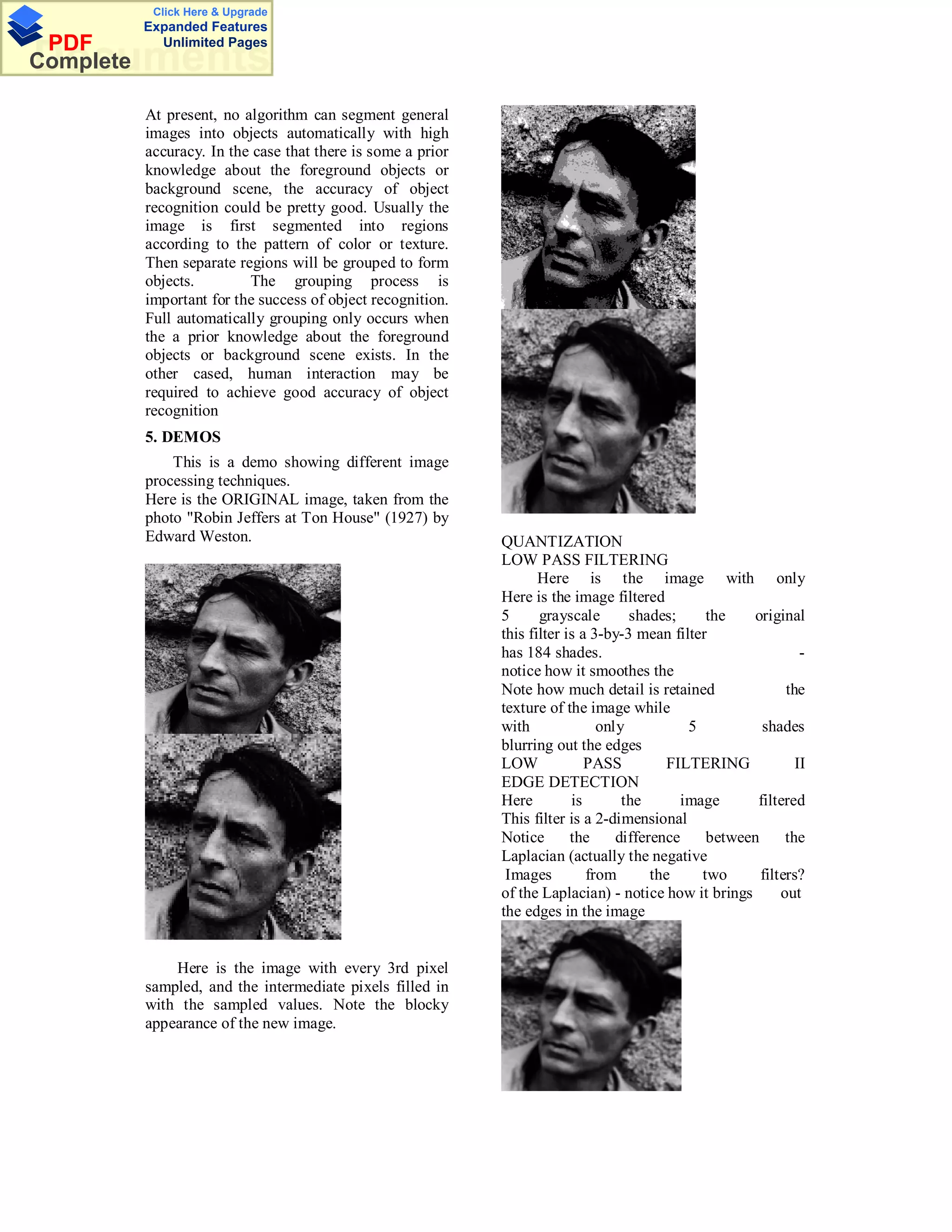 Click Here & Upgrade
           Expanded Features
 PDF         Unlimited Pages
Documents
Complete

           At present, no algorithm can segment general
           images into objects automatically with high
           accuracy. In the case that there is some a prior
           knowledge about the foreground objects or
           background scene, the accuracy of object
           recognition could be pretty good. Usually the
           image is first segmented into regions
           according to the pattern of color or texture.
           Then separate regions will be grouped to form
           objects.        The grouping process is
           important for the success of object recognition.
           Full automatically grouping only occurs when
           the a prior knowledge about the foreground
           objects or background scene exists. In the
           other cased, human interaction may be
           required to achieve good accuracy of object
           recognition
           5. DEMOS
               This is a demo showing different image
           processing techniques.
           Here is the ORIGINAL image, taken from the
           photo "Robin Jeffers at Ton House" (1927) by
           Edward Weston.                                     QUANTIZATION
                                                              LOW PASS FILTERING
                                                                     Here is the image with only
                                                              Here is the image filtered
                                                              5      grayscale       shades;     the   original
                                                              this filter is a 3-by-3 mean filter
                                                              has 184 shades.                                    -
                                                              notice how it smoothes the
                                                              Note how much detail is retained                the
                                                              texture of the image while
                                                              with              only          5          shades
                                                              blurring out the edges
                                                              LOW             PASS         FILTERING            II
                                                              EDGE DETECTION
                                                              Here         is       the      image      filtered
                                                              This filter is a 2-dimensional
                                                              Notice       the     difference    between      the
                                                              Laplacian (actually the negative
                                                               Images         from       the    two      filters?
                                                              of the Laplacian) - notice how it brings       out
                                                              the edges in the image


               Here is the image with every 3rd pixel
           sampled, and the intermediate pixels filled in
           with the sampled values. Note the blocky
           appearance of the new image.
 