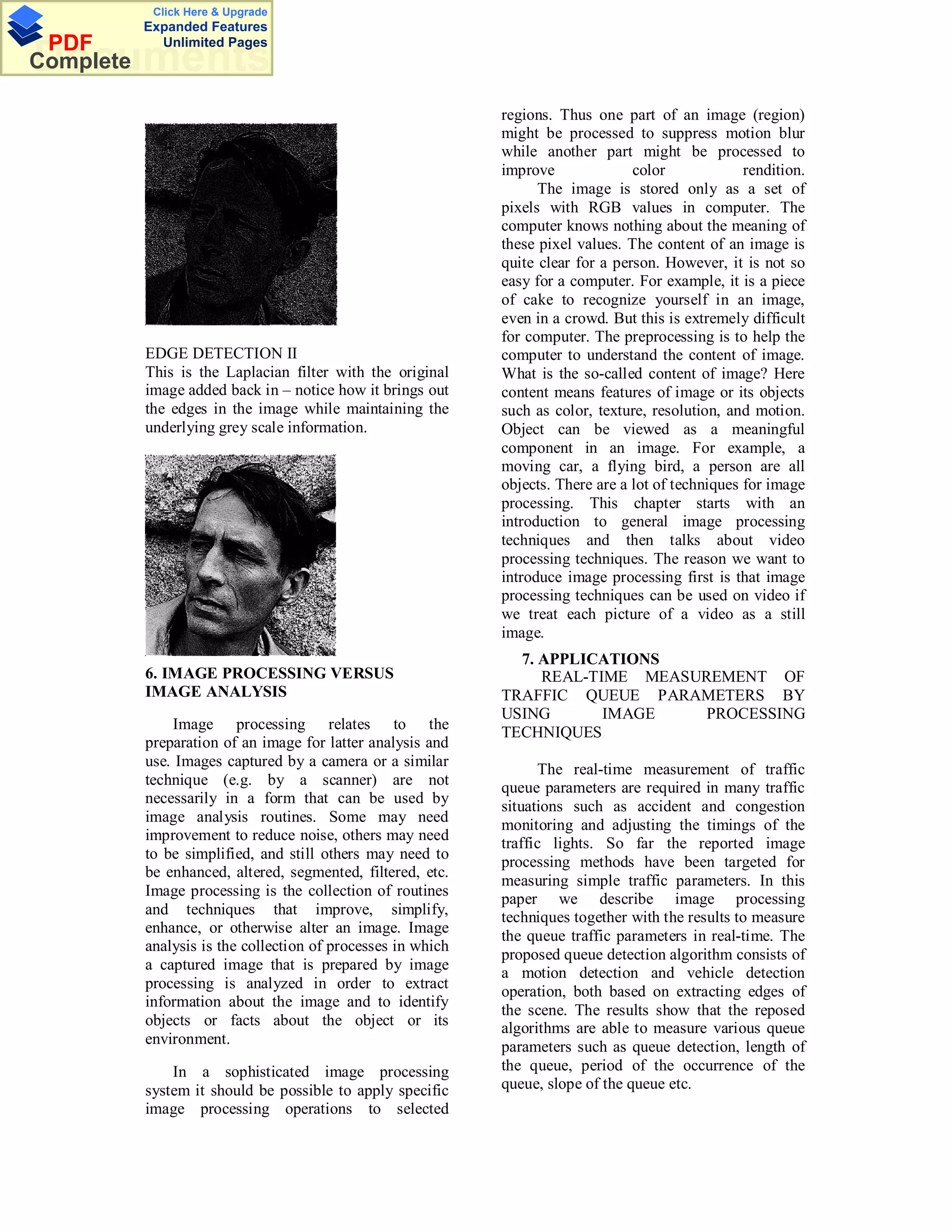 Click Here & Upgrade
           Expanded Features
 PDF         Unlimited Pages
Documents
Complete

                                                              regions. Thus one part of an image (region)
                                                              might be processed to suppress motion blur
                                                              while another part might be processed to
                                                              improve              color             rendition.
                                                                    The image is stored only as a set of
                                                              pixels with RGB values in computer. The
                                                              computer knows nothing about the meaning of
                                                              these pixel values. The content of an image is
                                                              quite clear for a person. However, it is not so
                                                              easy for a computer. For example, it is a piece
                                                              of cake to recognize yourself in an image,
                                                              even in a crowd. But this is extremely difficult
                                                              for computer. The preprocessing is to help the
           EDGE DETECTION II                                  computer to understand the content of image.
           This is the Laplacian filter with the original     What is the so-called content of image? Here
           image added back in – notice how it brings out     content means features of image or its objects
           the edges in the image while maintaining the       such as color, texture, resolution, and motion.
           underlying grey scale information.                 Object can be viewed as a meaningful
                                                              component in an image. For example, a
                                                              moving car, a flying bird, a person are all
                                                              objects. There are a lot of techniques for image
                                                              processing. This chapter starts with an
                                                              introduction to general image processing
                                                              techniques and then talks about video
                                                              processing techniques. The reason we want to
                                                              introduce image processing first is that image
                                                              processing techniques can be used on video if
                                                              we treat each picture of a video as a still
                                                              image.
                                                                7. APPLICATIONS
           6. IMAGE PROCESSING VERSUS                              REAL-TIME MEASUREMENT OF
           IMAGE ANALYSIS                                     TRAFFIC QUEUE PARAMETERS BY
                                                              USING       IMAGE    PROCESSING
               Image processing relates to the
                                                              TECHNIQUES
           preparation of an image for latter analysis and
           use. Images captured by a camera or a similar
                                                                    The real-time measurement of traffic
           technique (e.g. by a scanner) are not              queue parameters are required in many traffic
           necessarily in a form that can be used by
                                                              situations such as accident and congestion
           image analysis routines. Some may need
                                                              monitoring and adjusting the timings of the
           improvement to reduce noise, others may need
                                                              traffic lights. So far the reported image
           to be simplified, and still others may need to
                                                              processing methods have been targeted for
           be enhanced, altered, segmented, filtered, etc.
                                                              measuring simple traffic parameters. In this
           Image processing is the collection of routines
                                                              paper we describe image processing
           and techniques that improve, simplify,             techniques together with the results to measure
           enhance, or otherwise alter an image. Image
                                                              the queue traffic parameters in real-time. The
           analysis is the collection of processes in which
                                                              proposed queue detection algorithm consists of
           a captured image that is prepared by image
                                                              a motion detection and vehicle detection
           processing is analyzed in order to extract
                                                              operation, both based on extracting edges of
           information about the image and to identify
                                                              the scene. The results show that the reposed
           objects or facts about the object or its           algorithms are able to measure various queue
           environment.                                       parameters such as queue detection, length of
               In a sophisticated image processing            the queue, period of the occurrence of the
           system it should be possible to apply specific     queue, slope of the queue etc.
           image processing operations to selected
 