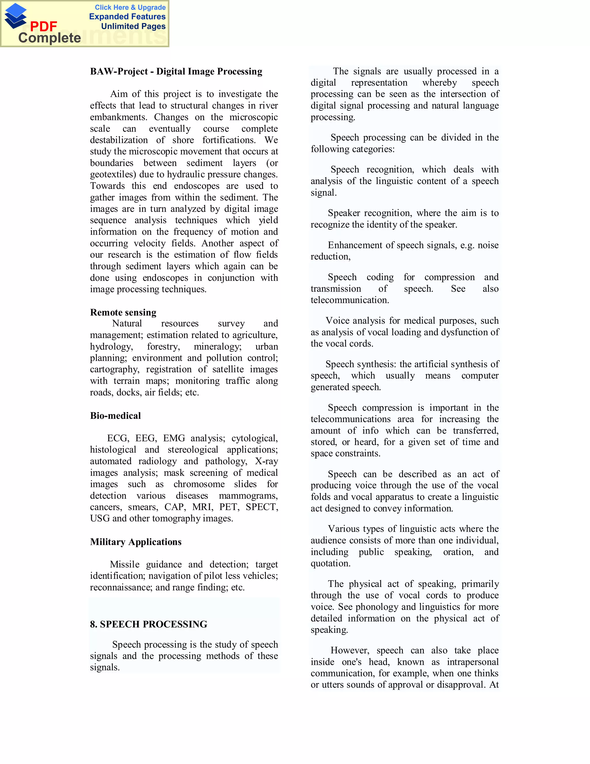 Click Here & Upgrade
           Expanded Features
 PDF         Unlimited Pages
Documents
Complete

           BAW-Project - Digital Image Processing                     The signals are usually processed in a
                                                                digital    representation whereby speech
                Aim of this project is to investigate the       processing can be seen as the intersection of
           effects that lead to structural changes in river     digital signal processing and natural language
           embankments. Changes on the microscopic              processing.
           scale can eventually course complete
           destabilization of shore fortifications. We               Speech processing can be divided in the
           study the microscopic movement that occurs at        following categories:
           boundaries between sediment layers (or
           geotextiles) due to hydraulic pressure changes.           Speech recognition, which deals with
           Towards this end endoscopes are used to              analysis of the linguistic content of a speech
           gather images from within the sediment. The          signal.
           images are in turn analyzed by digital image             Speaker recognition, where the aim is to
           sequence analysis techniques which yield             recognize the identity of the speaker.
           information on the frequency of motion and
           occurring velocity fields. Another aspect of             Enhancement of speech signals, e.g. noise
           our research is the estimation of flow fields        reduction,
           through sediment layers which again can be
           done using endoscopes in conjunction with                 Speech coding for compression and
           image processing techniques.                         transmission   of  speech.  See    also
                                                                telecommunication.
           Remote sensing
                Natural       resources   survey     and            Voice analysis for medical purposes, such
           management; estimation related to agriculture,       as analysis of vocal loading and dysfunction of
           hydrology, forestry, mineralogy; urban               the vocal cords.
           planning; environment and pollution control;
                                                                   Speech synthesis: the artificial synthesis of
           cartography, registration of satellite images
                                                                speech, which usually means computer
           with terrain maps; monitoring traffic along
                                                                generated speech.
           roads, docks, air fields; etc.
                                                                     Speech compression is important in the
           Bio-medical                                          telecommunications area for increasing the
                                                                amount of info which can be transferred,
                ECG, EEG, EMG analysis; cytological,            stored, or heard, for a given set of time and
           histological and stereological applications;         space constraints.
           automated radiology and pathology, X-ray
           images analysis; mask screening of medical                Speech can be described as an act of
           images such as chromosome slides for                 producing voice through the use of the vocal
           detection various diseases mammograms,               folds and vocal apparatus to create a linguistic
           cancers, smears, CAP, MRI, PET, SPECT,               act designed to convey information.
           USG and other tomography images.
                                                                    Various types of linguistic acts where the
           Military Applications                                audience consists of more than one individual,
                                                                including public speaking, oration, and
                Missile guidance and detection; target          quotation.
           identification; navigation of pilot less vehicles;
           reconnaissance; and range finding; etc.                  The physical act of speaking, primarily
                                                                through the use of vocal cords to produce
                                                                voice. See phonology and linguistics for more
                                                                detailed information on the physical act of
           8. SPEECH PROCESSING
                                                                speaking.
                 Speech processing is the study of speech
                                                                     However, speech can also take place
           signals and the processing methods of these
                                                                inside one's head, known as intrapersonal
           signals.
                                                                communication, for example, when one thinks
                                                                or utters sounds of approval or disapproval. At
 