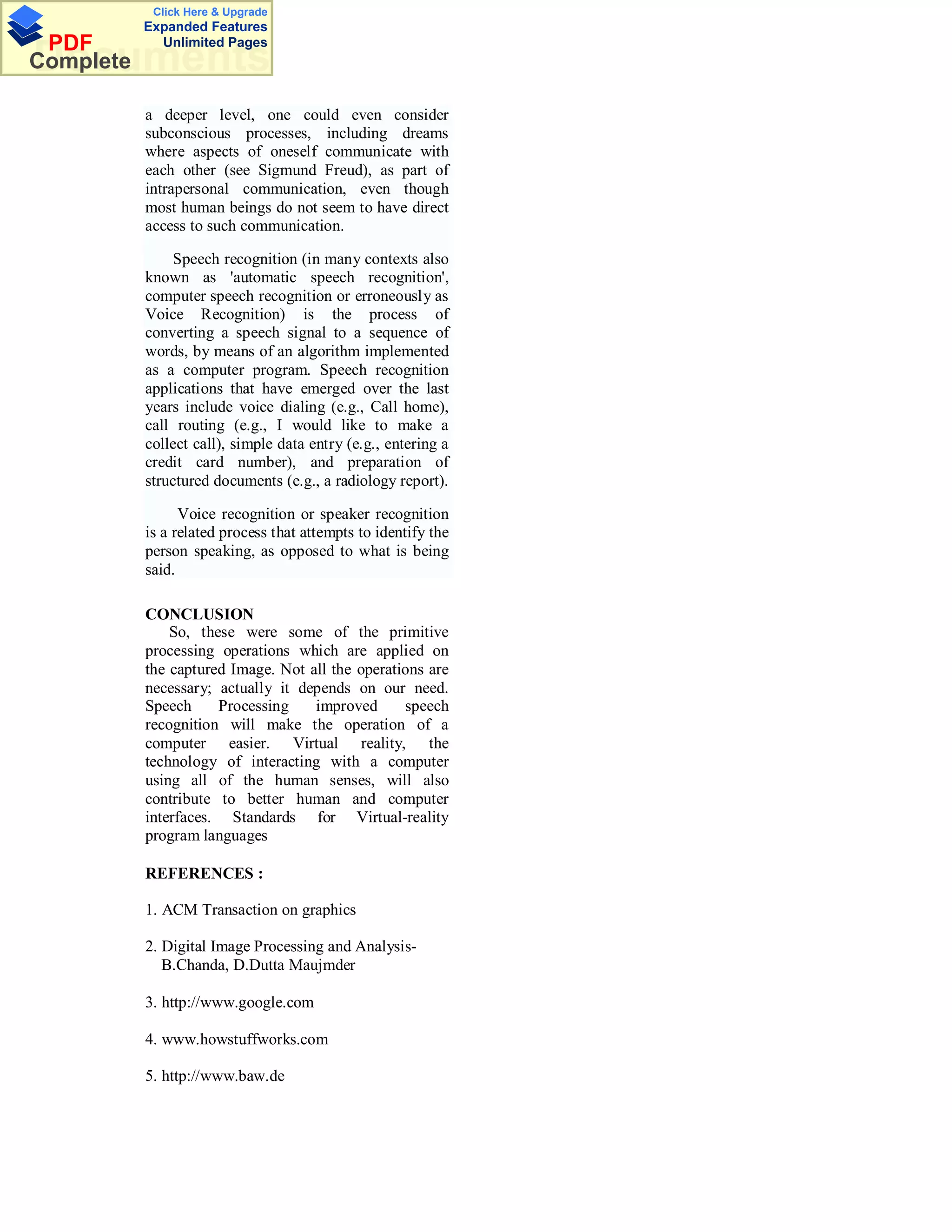 Click Here & Upgrade
           Expanded Features
 PDF         Unlimited Pages
Documents
Complete

           a deeper level, one could even consider
           subconscious processes, including dreams
           where aspects of oneself communicate with
           each other (see Sigmund Freud), as part of
           intrapersonal communication, even though
           most human beings do not seem to have direct
           access to such communication.

                Speech recognition (in many contexts also
           known as 'automatic speech recognition',
           computer speech recognition or erroneously as
           Voice Recognition) is the process of
           converting a speech signal to a sequence of
           words, by means of an algorithm implemented
           as a computer program. Speech recognition
           applications that have emerged over the last
           years include voice dialing (e.g., Call home),
           call routing (e.g., I would like to make a
           collect call), simple data entry (e.g., entering a
           credit card number), and preparation of
           structured documents (e.g., a radiology report).

                 Voice recognition or speaker recognition
           is a related process that attempts to identify the
           person speaking, as opposed to what is being
           said.

           CONCLUSION
               So, these were some of the primitive
           processing operations which are applied on
           the captured Image. Not all the operations are
           necessary; actually it depends on our need.
           Speech     Processing    improved      speech
           recognition will make the operation of a
           computer easier. Virtual reality, the
           technology of interacting with a computer
           using all of the human senses, will also
           contribute to better human and computer
           interfaces. Standards for Virtual-reality
           program languages

           REFERENCES :

           1. ACM Transaction on graphics

           2. Digital Image Processing and Analysis-
              B.Chanda, D.Dutta Maujmder

           3. http://www.google.com

           4. www.howstuffworks.com

           5. http://www.baw.de
 