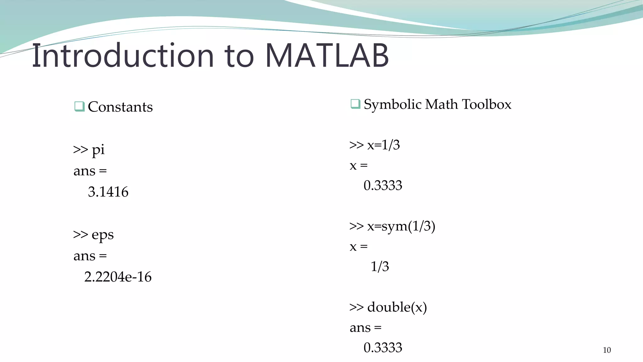 Constants >> pi ans = 3.1416 >> eps ans = 2.2204e-16 Introduction to MATLAB  Symbolic Math Toolbox >> x=1/3 x = 0.3333 >> x=sym(1/3) x = 1/3 >> double(x) ans = 0.3333 10 