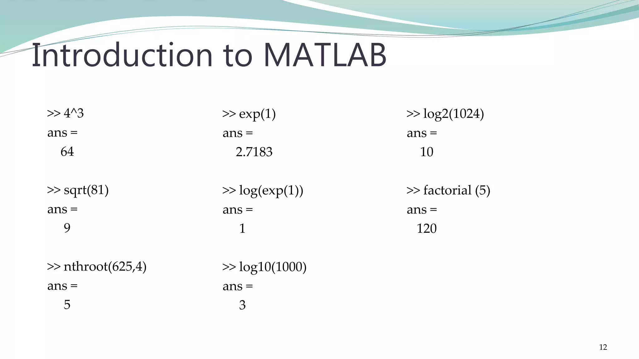 >> exp(1) ans = 2.7183 >> log(exp(1)) ans = 1 >> log10(1000) ans = 3 Introduction to MATLAB >> 4^3 ans = 64 >> sqrt(81) ans = 9 >> nthroot(625,4) ans = 5 >> log2(1024) ans = 10 >> factorial (5) ans = 120 12 