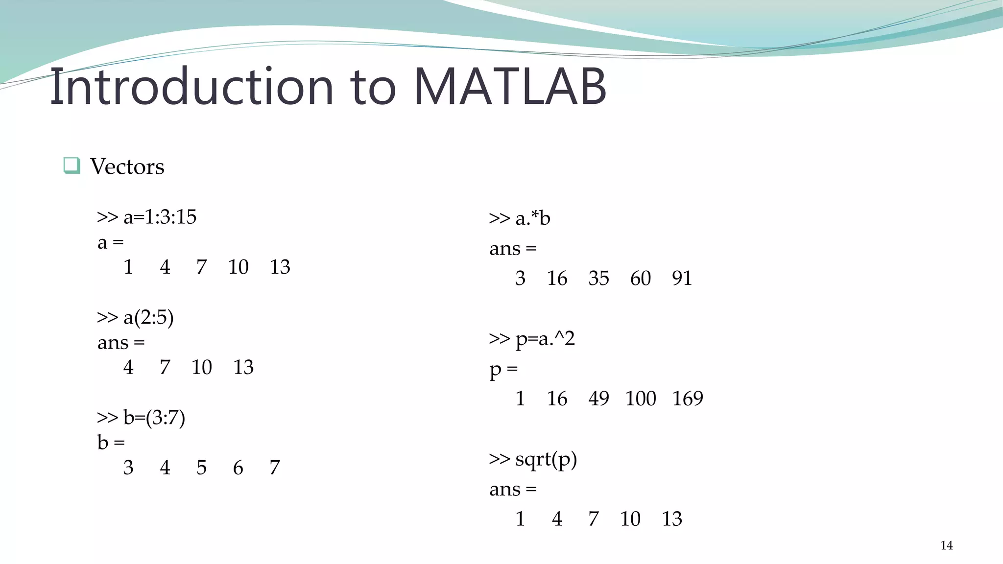 >> a.*b ans = 3 16 35 60 91 >> p=a.^2 p = 1 16 49 100 169 >> sqrt(p) ans = 1 4 7 10 13 Introduction to MATLAB  Vectors >> a=1:3:15 a = 1 4 7 10 13 >> a(2:5) ans = 4 7 10 13 >> b=(3:7) b = 3 4 5 6 7 14 