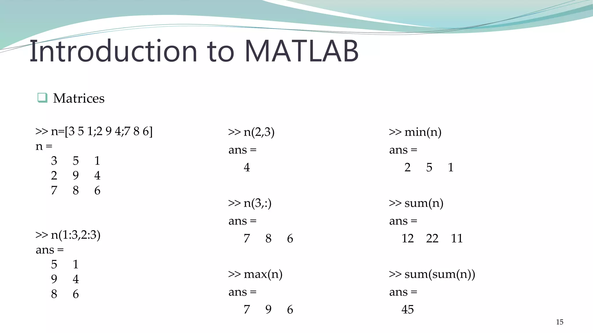 >> n(2,3) ans = 4 >> n(3,:) ans = 7 8 6 >> max(n) ans = 7 9 6 Introduction to MATLAB >> min(n) ans = 2 5 1 >> sum(n) ans = 12 22 11 >> sum(sum(n)) ans = 45  Matrices >> n=[3 5 1;2 9 4;7 8 6] n = 3 5 1 2 9 4 7 8 6 >> n(1:3,2:3) ans = 5 1 9 4 8 6 15 