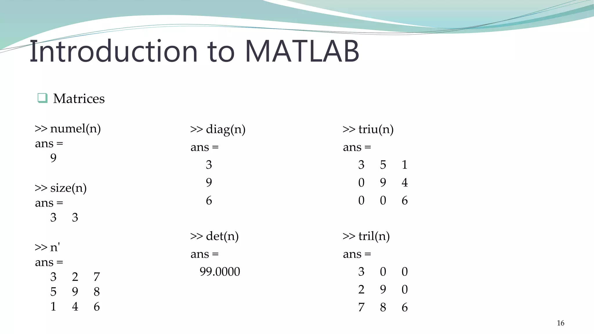 >> diag(n) ans = 3 9 6 >> det(n) ans = 99.0000 Introduction to MATLAB >> triu(n) ans = 3 5 1 0 9 4 0 0 6 >> tril(n) ans = 3 0 0 2 9 0 7 8 6  Matrices >> numel(n) ans = 9 >> size(n) ans = 3 3 >> n' ans = 3 2 7 5 9 8 1 4 6 16 