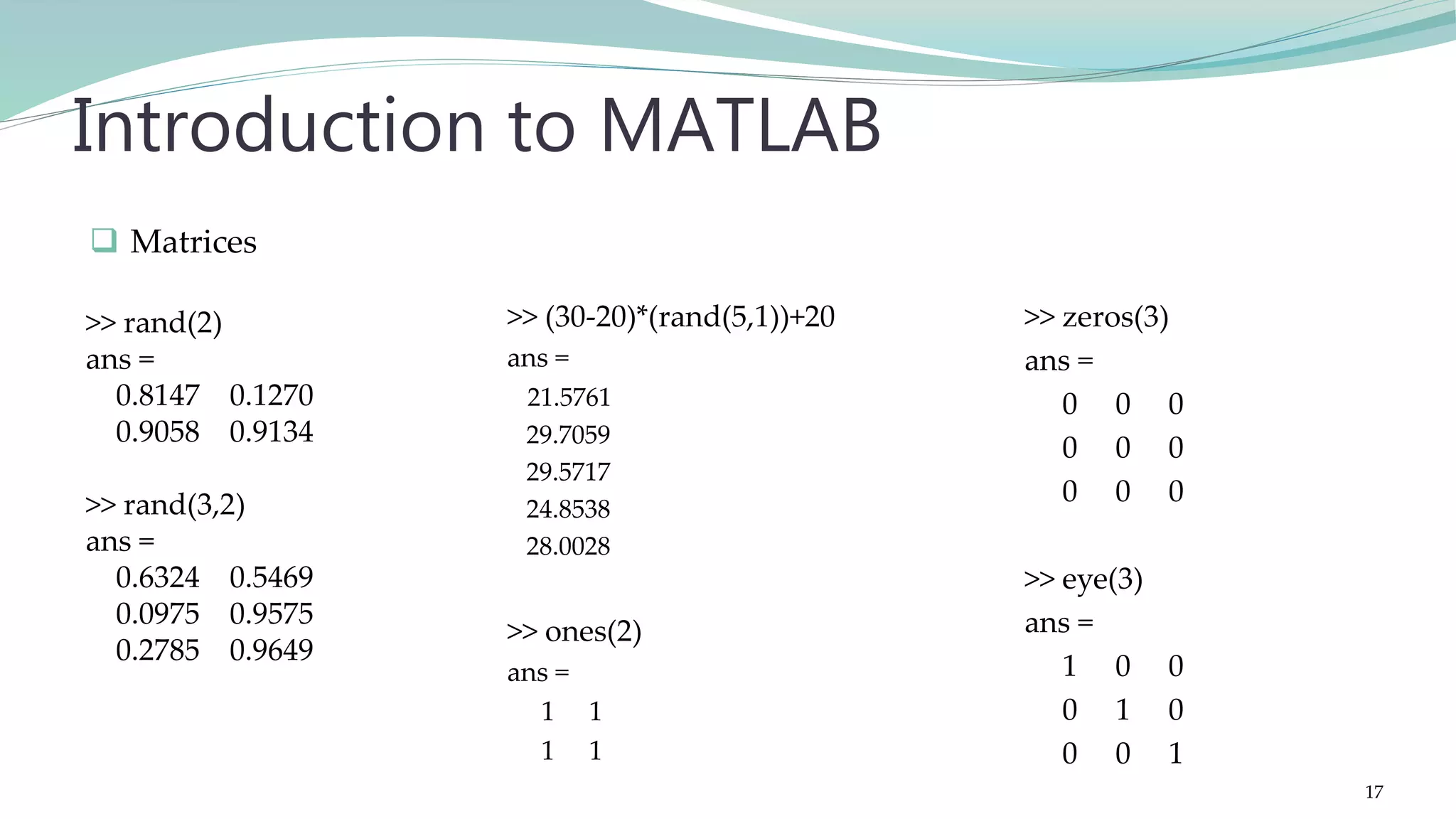 >> (30-20)*(rand(5,1))+20 ans = 21.5761 29.7059 29.5717 24.8538 28.0028 >> ones(2) ans = 1 1 1 1 Introduction to MATLAB >> zeros(3) ans = 0 0 0 0 0 0 0 0 0 >> eye(3) ans = 1 0 0 0 1 0 0 0 1  Matrices >> rand(2) ans = 0.8147 0.1270 0.9058 0.9134 >> rand(3,2) ans = 0.6324 0.5469 0.0975 0.9575 0.2785 0.9649 17 