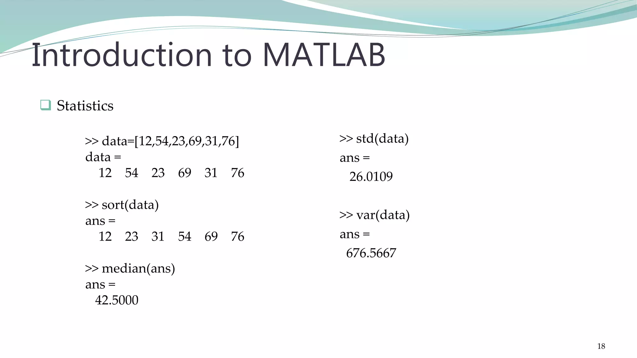 >> std(data) ans = 26.0109 >> var(data) ans = 676.5667 Introduction to MATLAB  Statistics >> data=[12,54,23,69,31,76] data = 12 54 23 69 31 76 >> sort(data) ans = 12 23 31 54 69 76 >> median(ans) ans = 42.5000 18 