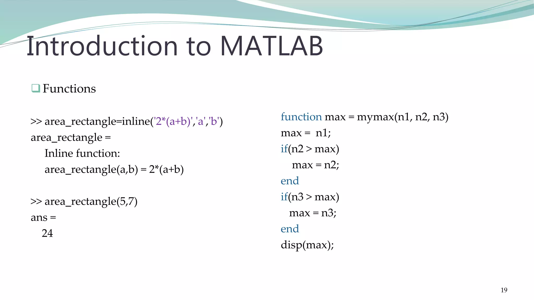 Functions >> area_rectangle=inline('2*(a+b)','a','b') area_rectangle = Inline function: area_rectangle(a,b) = 2*(a+b) >> area_rectangle(5,7) ans = 24 Introduction to MATLAB function max = mymax(n1, n2, n3) max = n1; if(n2 > max) max = n2; end if(n3 > max) max = n3; end disp(max); 19 