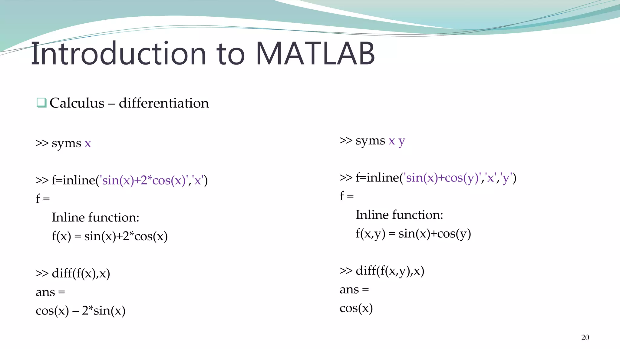 Calculus – differentiation >> syms x >> f=inline('sin(x)+2*cos(x)','x') f = Inline function: f(x) = sin(x)+2*cos(x) >> diff(f(x),x) ans = cos(x) – 2*sin(x) Introduction to MATLAB >> syms x y >> f=inline('sin(x)+cos(y)','x','y') f = Inline function: f(x,y) = sin(x)+cos(y) >> diff(f(x,y),x) ans = cos(x) 20 