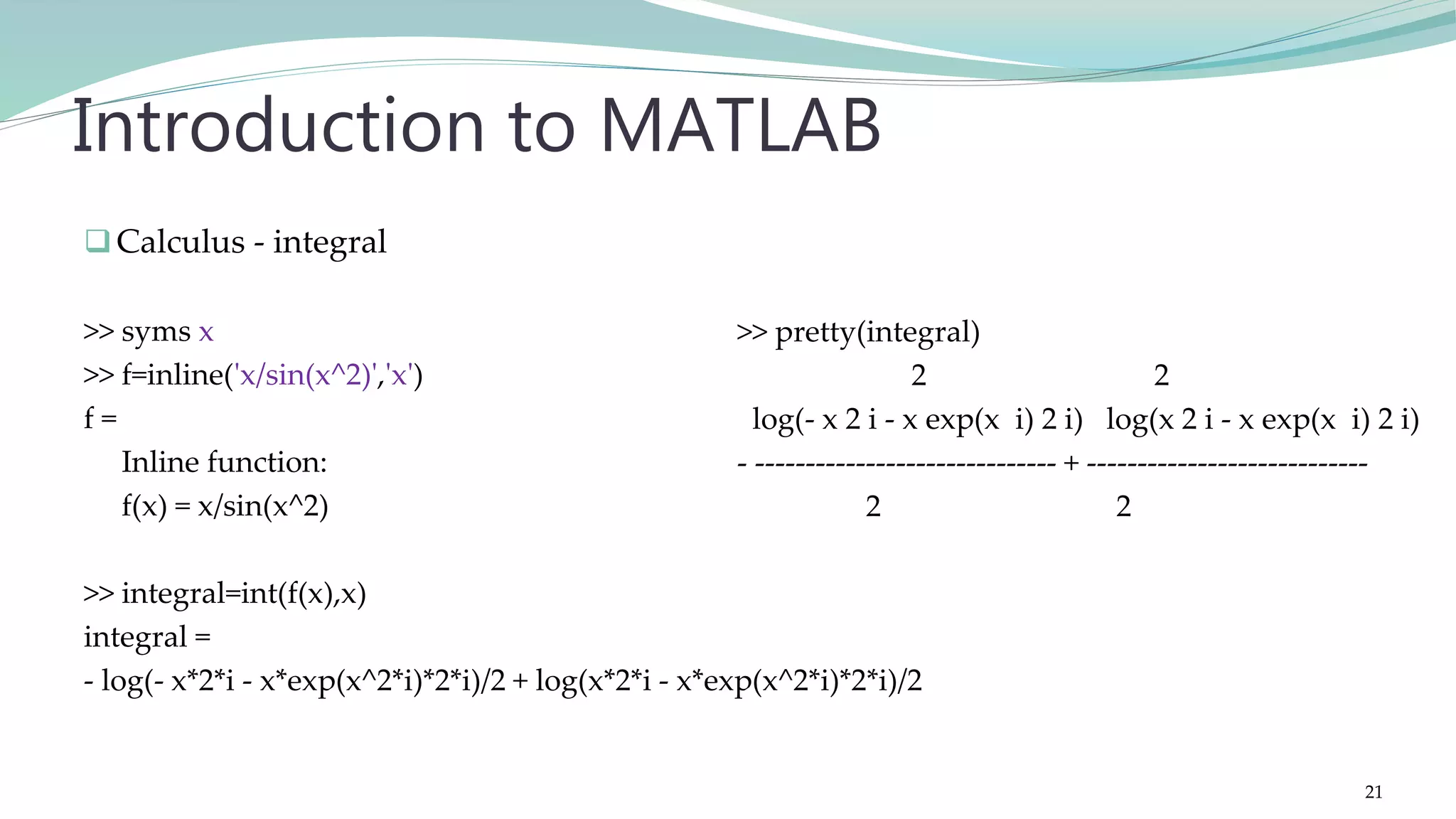 Calculus - integral >> syms x >> f=inline('x/sin(x^2)','x') f = Inline function: f(x) = x/sin(x^2) >> integral=int(f(x),x) integral = - log(- x*2*i - x*exp(x^2*i)*2*i)/2 + log(x*2*i - x*exp(x^2*i)*2*i)/2 Introduction to MATLAB >> pretty(integral) 2 2 log(- x 2 i - x exp(x i) 2 i) log(x 2 i - x exp(x i) 2 i) - ------------------------------ + ---------------------------- 2 2 21 