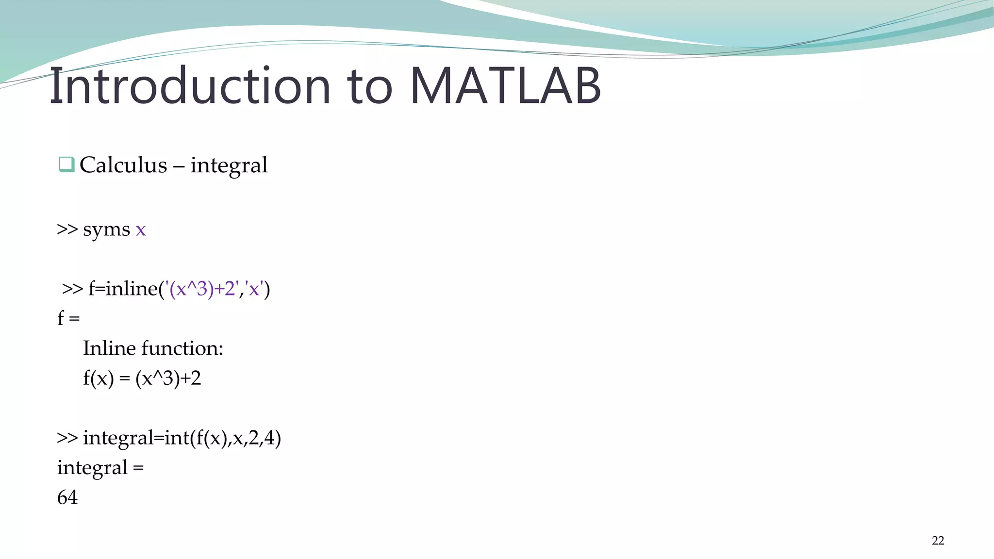 Calculus – integral >> syms x >> f=inline('(x^3)+2','x') f = Inline function: f(x) = (x^3)+2 >> integral=int(f(x),x,2,4) integral = 64 Introduction to MATLAB 22 