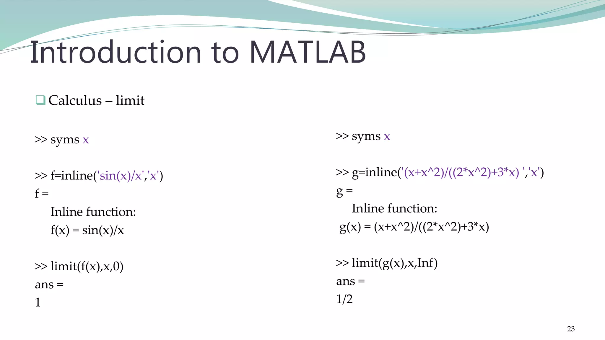 Calculus – limit >> syms x >> f=inline('sin(x)/x','x') f = Inline function: f(x) = sin(x)/x >> limit(f(x),x,0) ans = 1 Introduction to MATLAB >> syms x >> g=inline('(x+x^2)/((2*x^2)+3*x) ','x') g = Inline function: g(x) = (x+x^2)/((2*x^2)+3*x) >> limit(g(x),x,Inf) ans = 1/2 23 