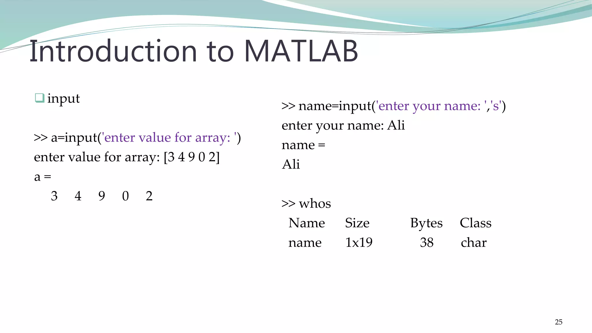 input >> a=input('enter value for array: ') enter value for array: [3 4 9 0 2] a = 3 4 9 0 2 Introduction to MATLAB >> name=input('enter your name: ','s') enter your name: Ali name = Ali >> whos Name Size Bytes Class name 1x19 38 char 25 