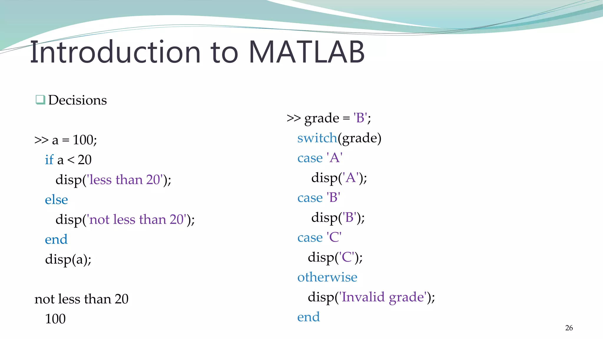 Decisions >> a = 100; if a < 20 disp('less than 20'); else disp('not less than 20'); end disp(a); not less than 20 100 Introduction to MATLAB >> grade = 'B'; switch(grade) case 'A' disp('A'); case 'B' disp('B'); case 'C' disp('C'); otherwise disp('Invalid grade'); end 26 