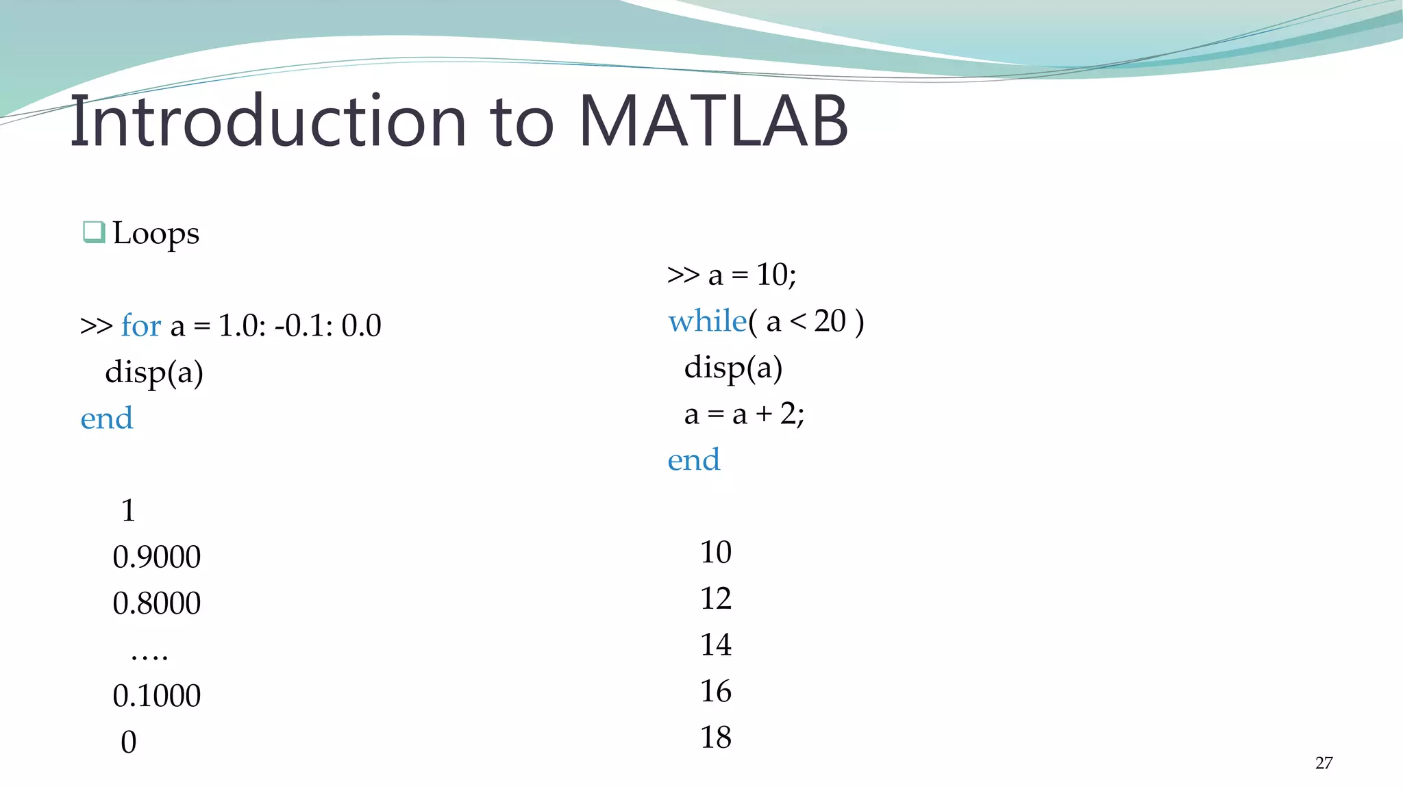 Loops >> for a = 1.0: -0.1: 0.0 disp(a) end 1 0.9000 0.8000 …. 0.1000 0 Introduction to MATLAB >> a = 10; while( a < 20 ) disp(a) a = a + 2; end 10 12 14 16 18 27 