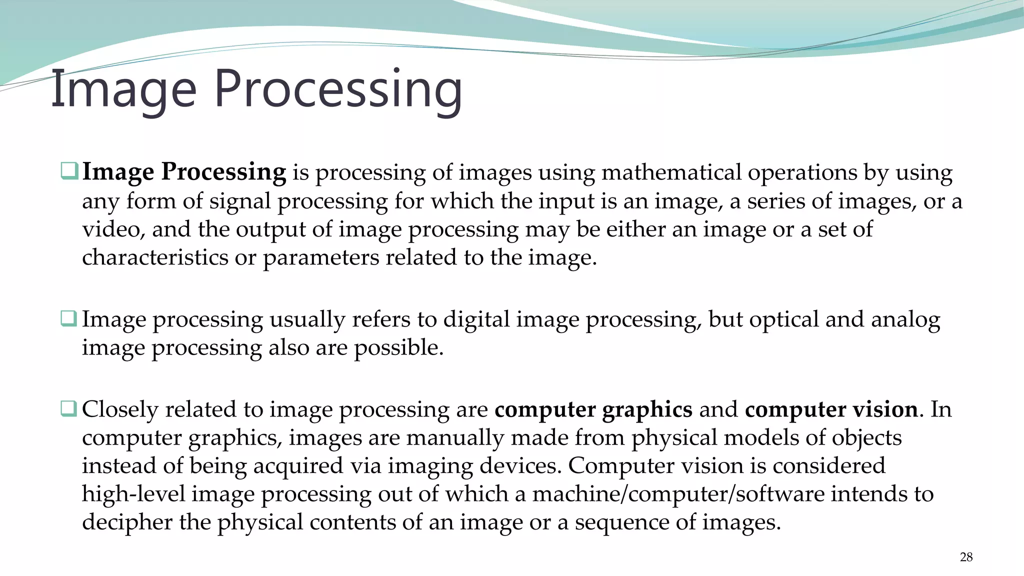 Image Processing is processing of images using mathematical operations by using any form of signal processing for which the input is an image, a series of images, or a video, and the output of image processing may be either an image or a set of characteristics or parameters related to the image. Image processing usually refers to digital image processing, but optical and analog image processing also are possible. Closely related to image processing are computer graphics and computer vision. In computer graphics, images are manually made from physical models of objects instead of being acquired via imaging devices. Computer vision is considered high-level image processing out of which a machine/computer/software intends to decipher the physical contents of an image or a sequence of images. Image Processing 28 