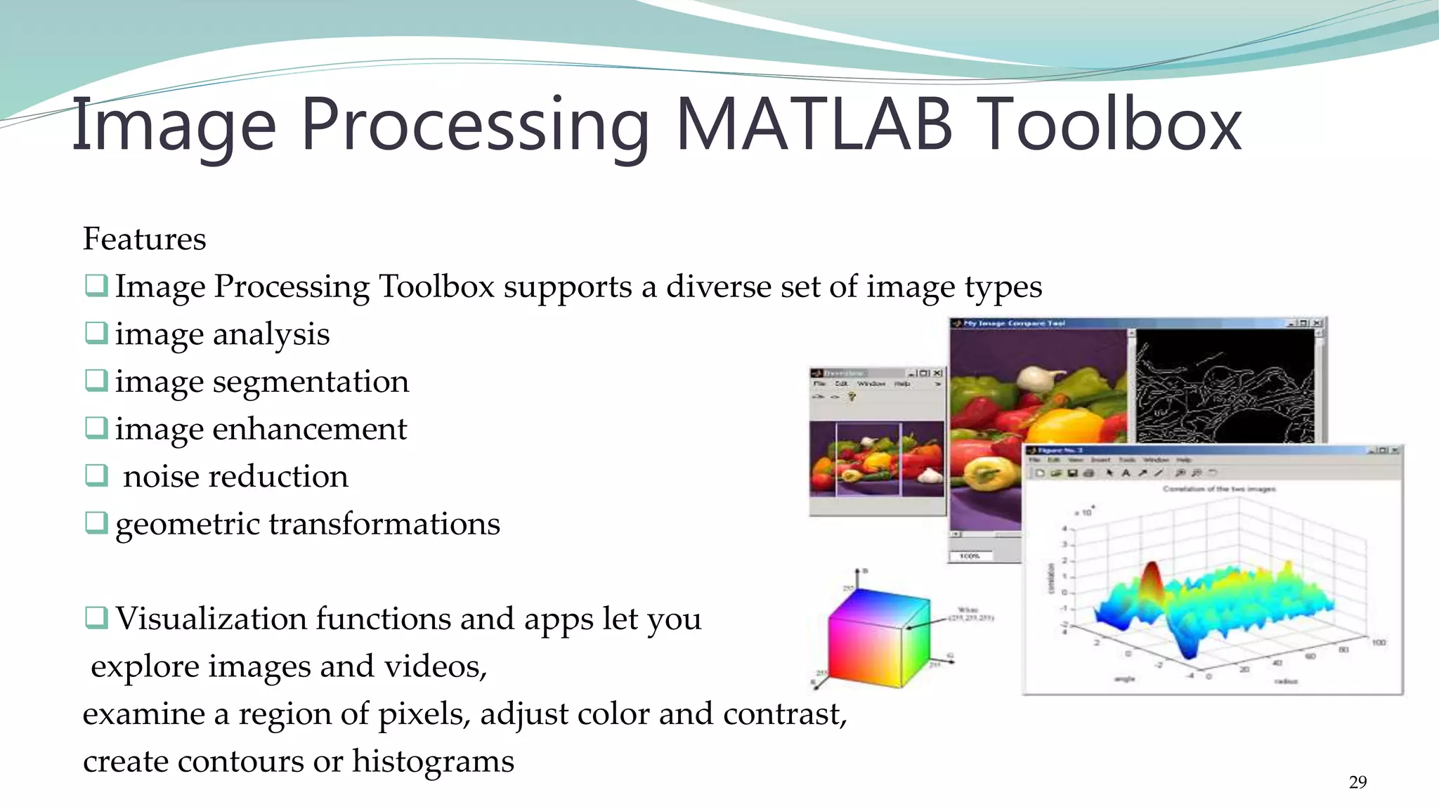 Features Image Processing Toolbox supports a diverse set of image types image analysis image segmentation image enhancement  noise reduction geometric transformations Visualization functions and apps let you explore images and videos, examine a region of pixels, adjust color and contrast, create contours or histograms Image Processing MATLAB Toolbox 29 