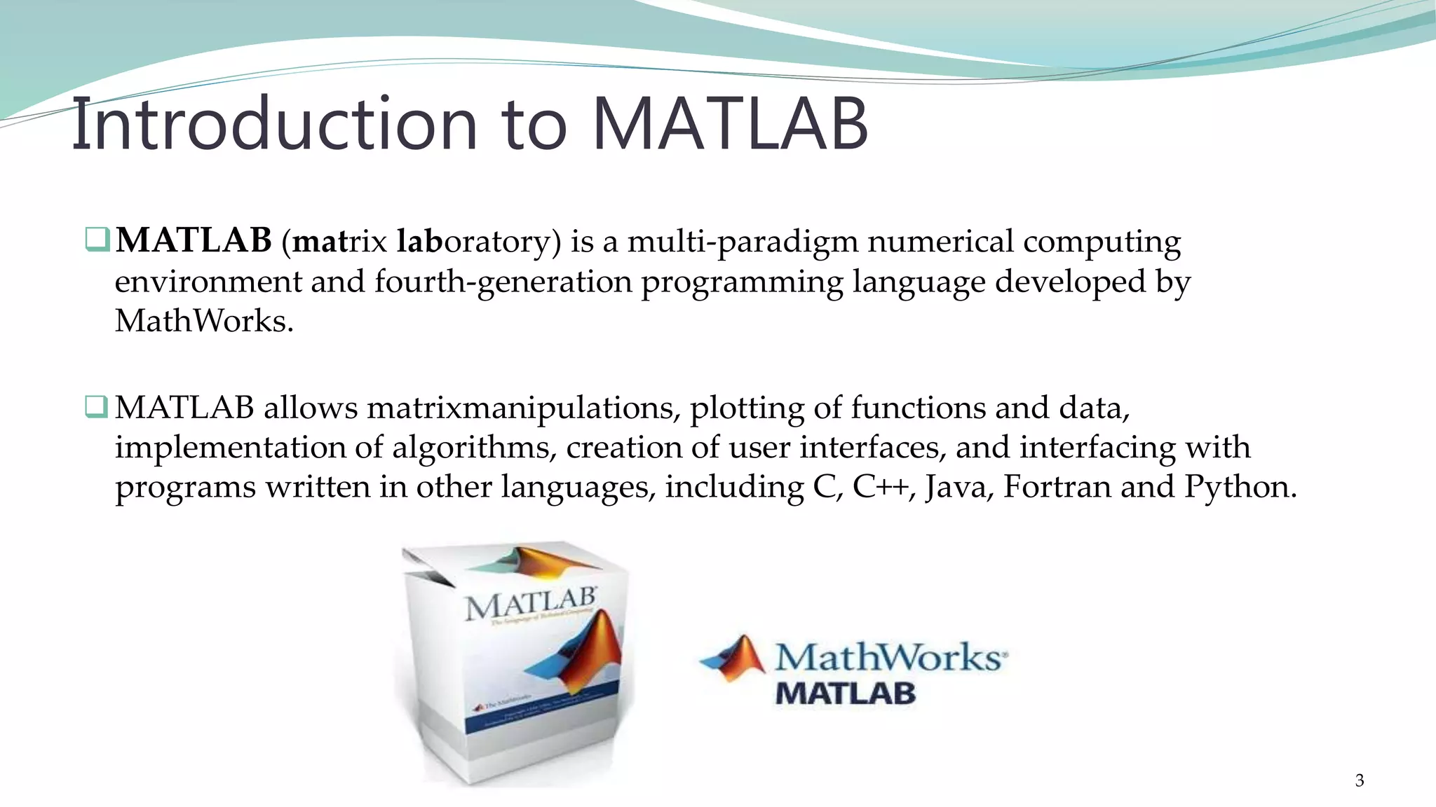MATLAB (matrix laboratory) is a multi-paradigm numerical computing environment and fourth-generation programming language developed by MathWorks. MATLAB allows matrixmanipulations, plotting of functions and data, implementation of algorithms, creation of user interfaces, and interfacing with programs written in other languages, including C, C++, Java, Fortran and Python. Introduction to MATLAB 3 