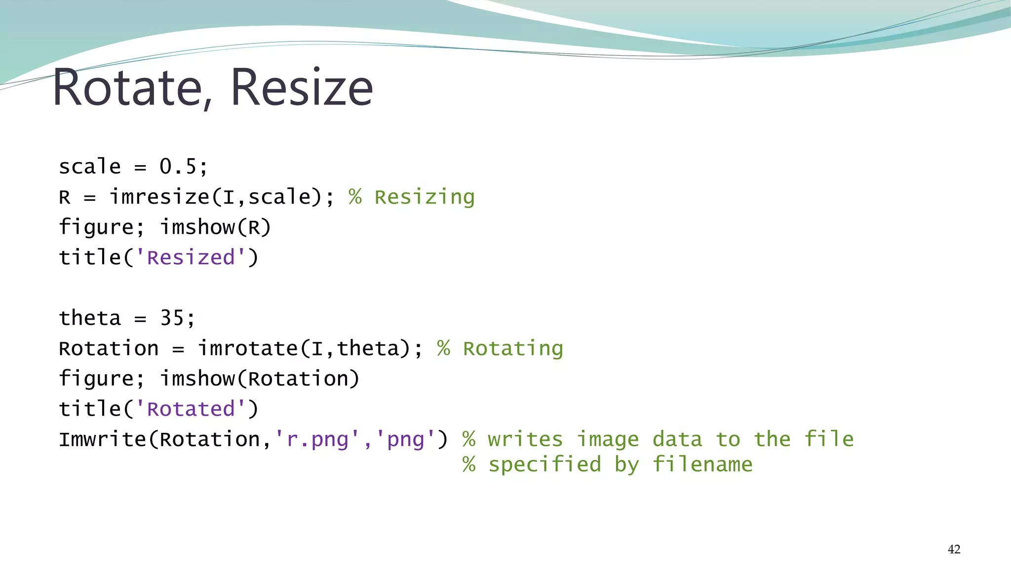 scale = 0.5; R = imresize(I,scale); % Resizing figure; imshow(R) title('Resized') theta = 35; Rotation = imrotate(I,theta); % Rotating figure; imshow(Rotation) title('Rotated') Imwrite(Rotation,'r.png','png') % writes image data to the file % specified by filename Rotate, Resize 42 