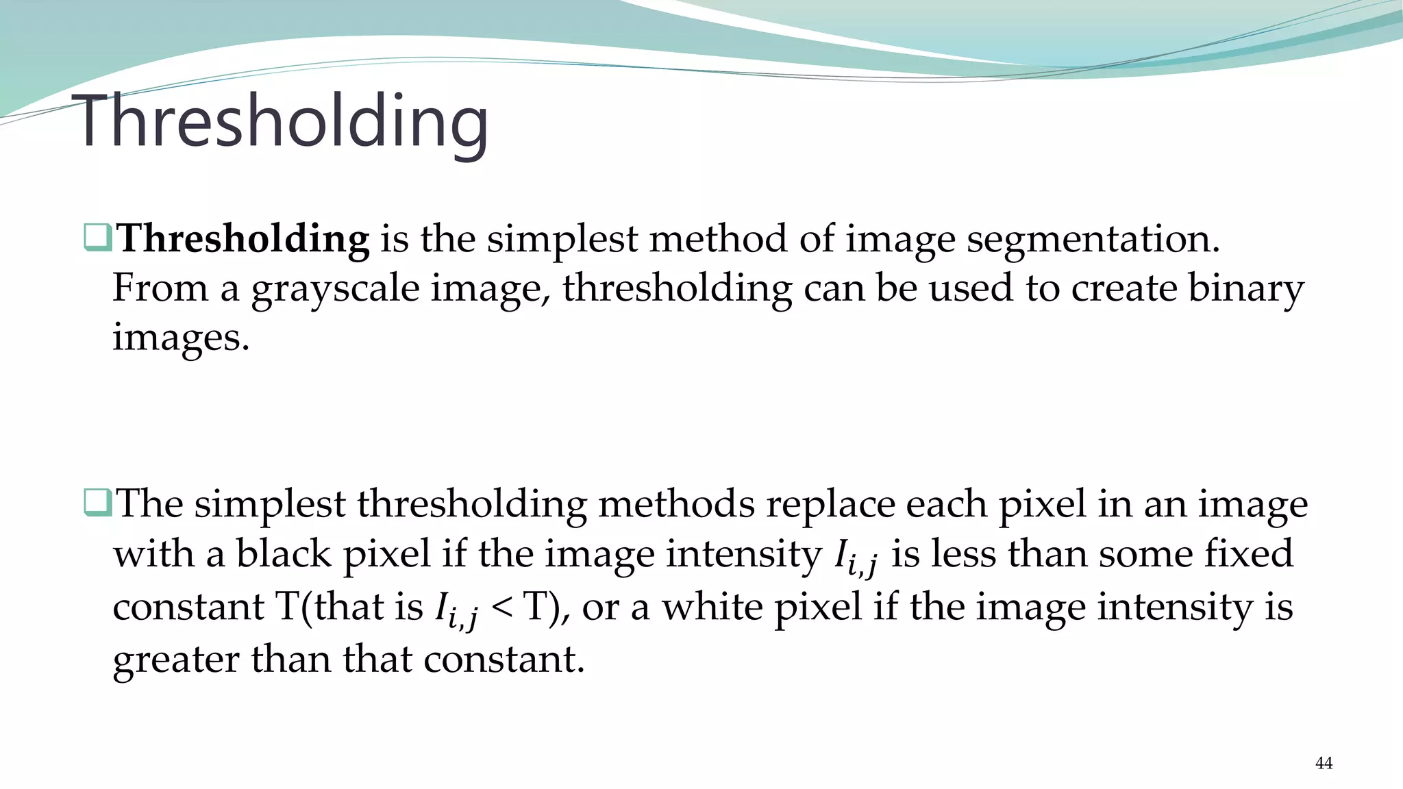 Thresholding is the simplest method of image segmentation. From a grayscale image, thresholding can be used to create binary images. The simplest thresholding methods replace each pixel in an image with a black pixel if the image intensity 𝐼𝑖,𝑗 is less than some fixed constant T(that is 𝐼𝑖,𝑗 < T), or a white pixel if the image intensity is greater than that constant. Thresholding 44 