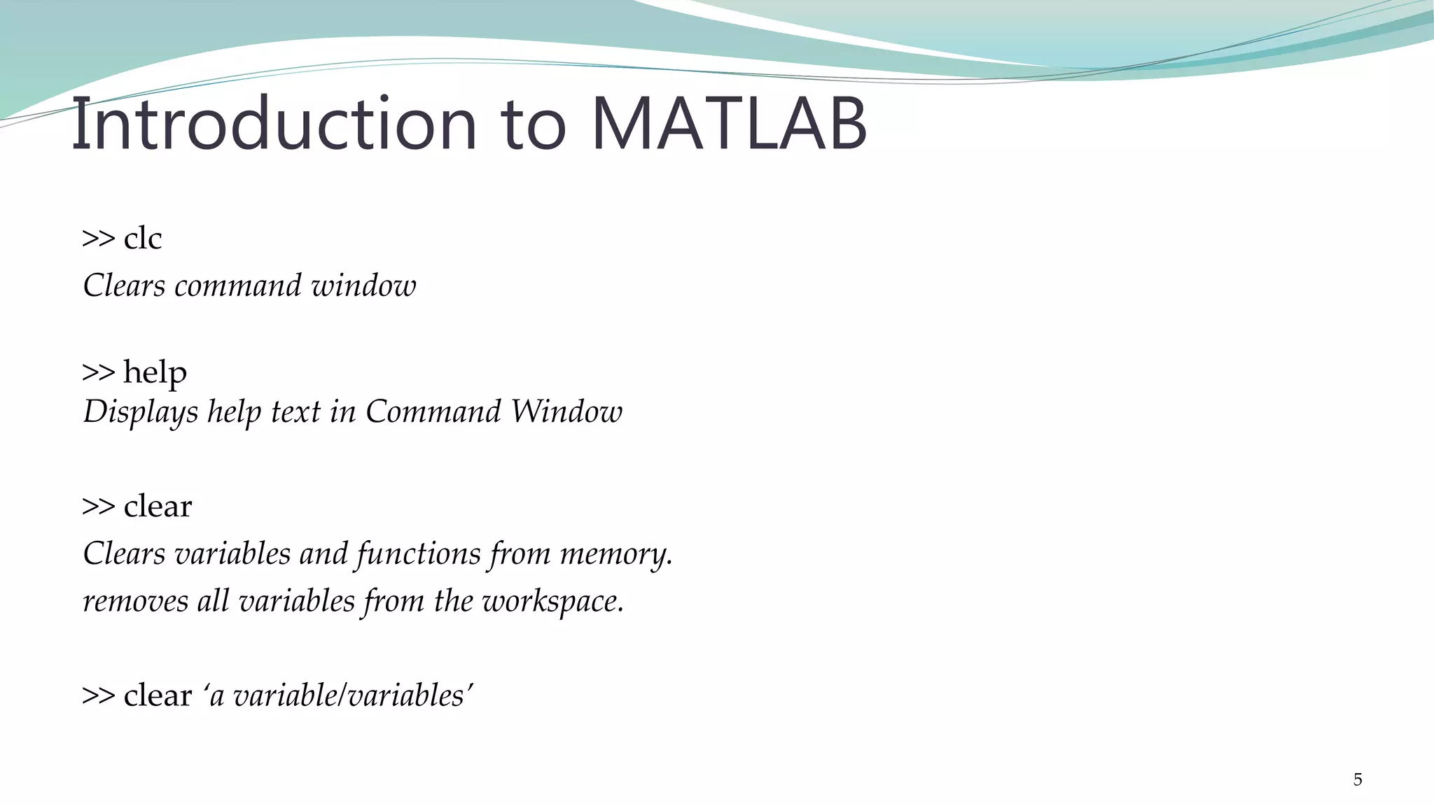 >> clc Clears command window >> help Displays help text in Command Window >> clear Clears variables and functions from memory. removes all variables from the workspace. >> clear ‘a variable/variables’ Introduction to MATLAB 5 