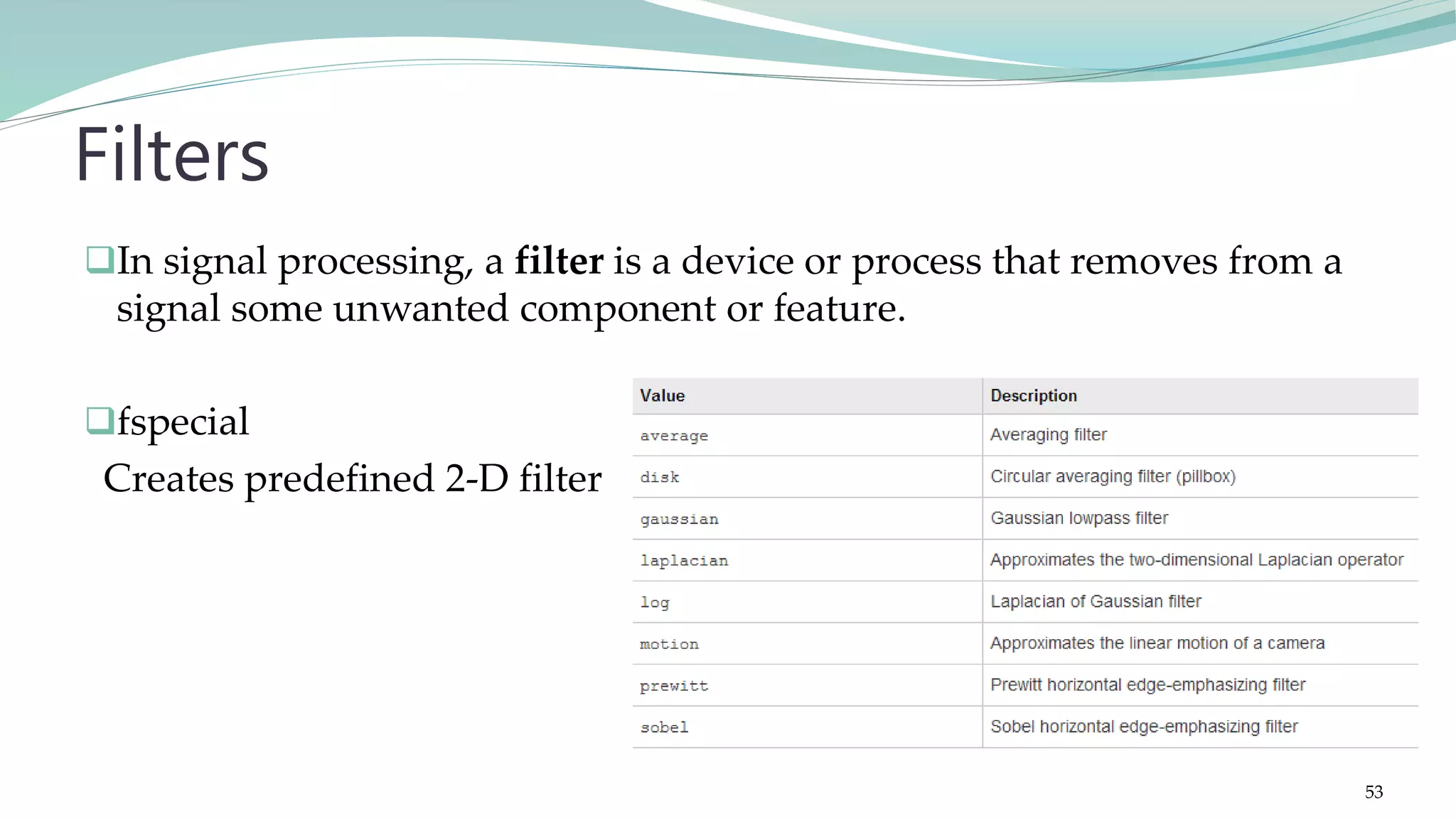 In signal processing, a filter is a device or process that removes from a signal some unwanted component or feature. fspecial Creates predefined 2-D filter Filters 53 