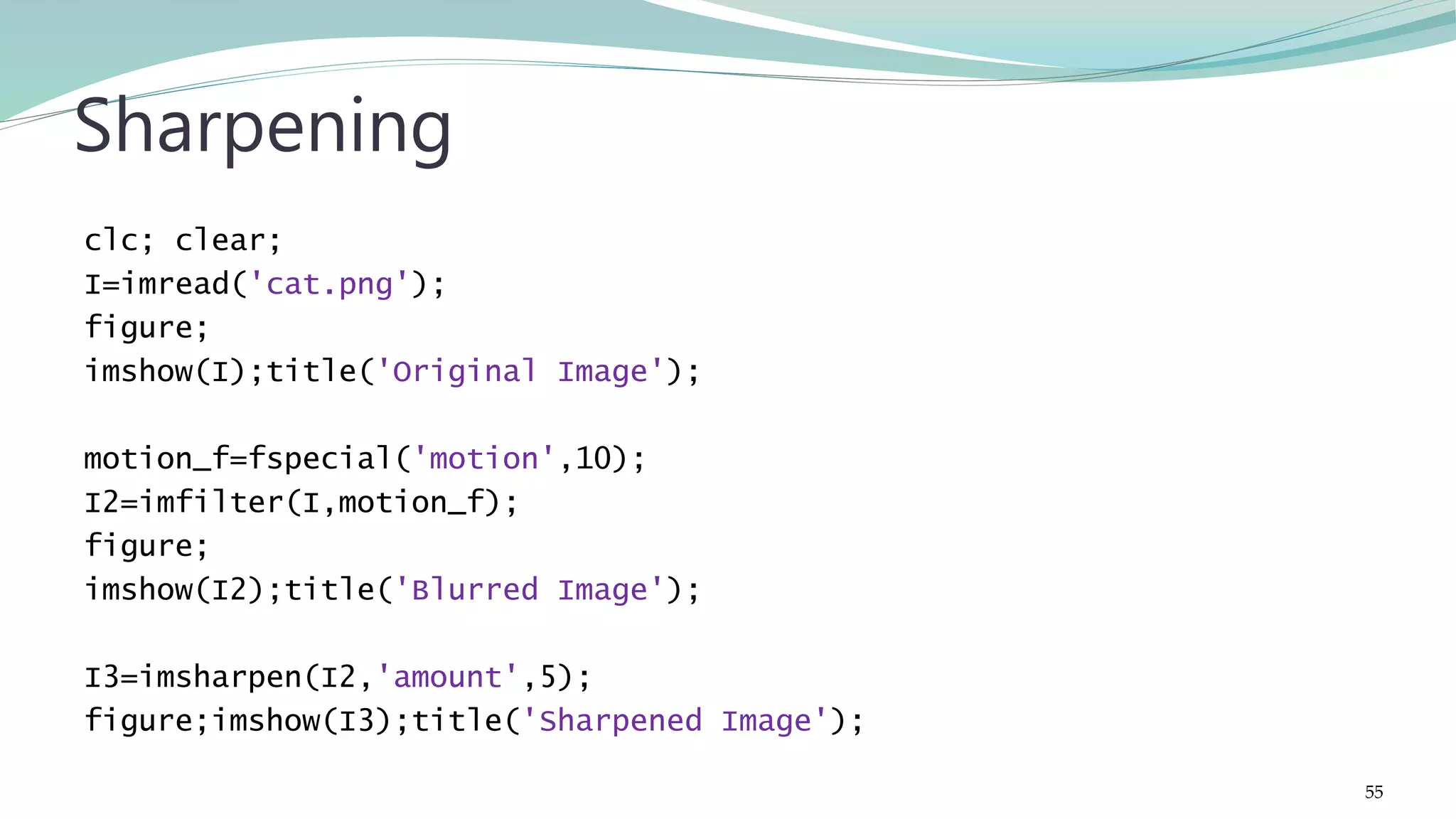 clc; clear; I=imread('cat.png'); figure; imshow(I);title('Original Image'); motion_f=fspecial('motion',10); I2=imfilter(I,motion_f); figure; imshow(I2);title('Blurred Image'); I3=imsharpen(I2,'amount',5); figure;imshow(I3);title('Sharpened Image'); Sharpening 55 