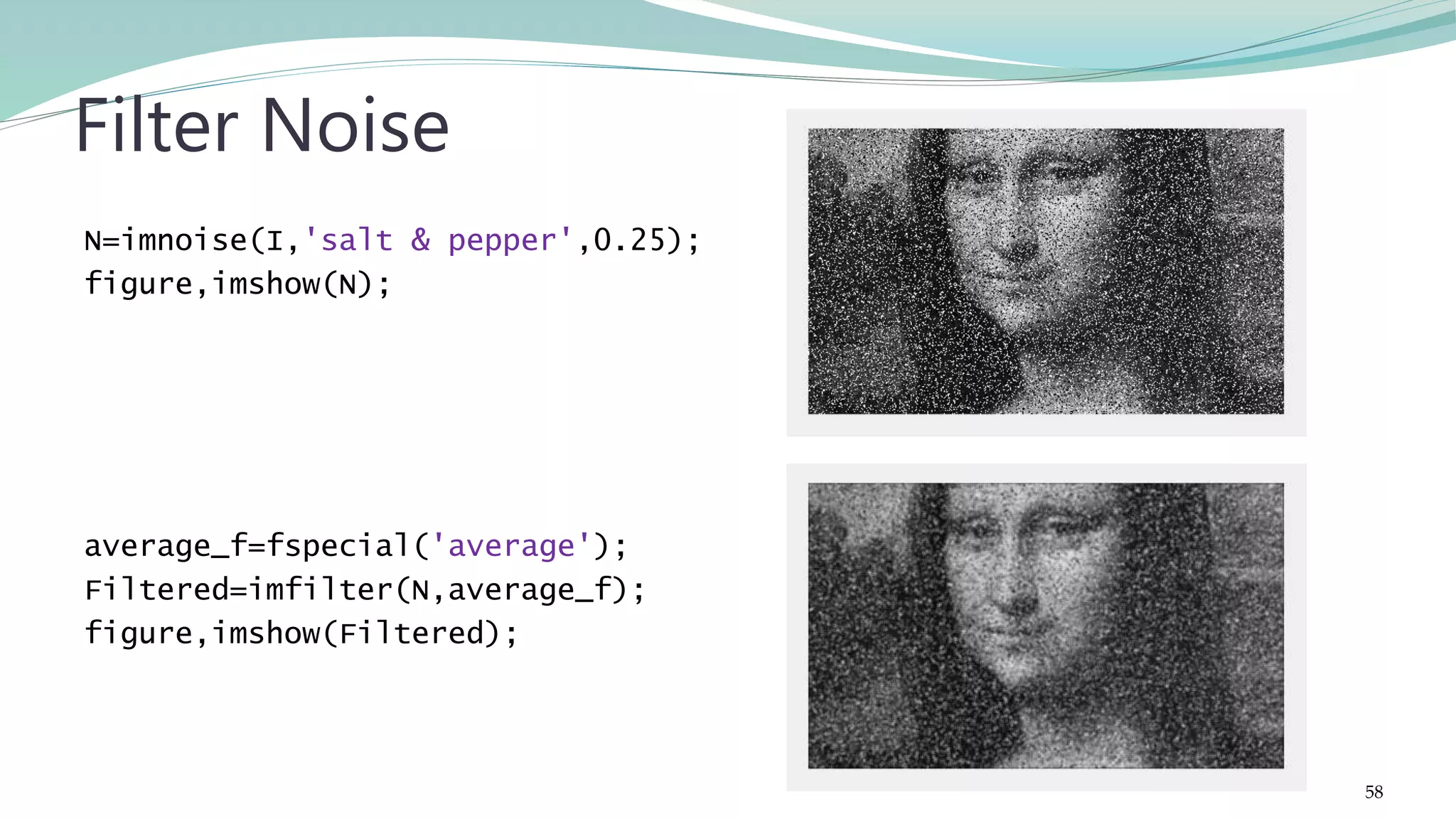 N=imnoise(I,'salt & pepper',0.25); figure,imshow(N); average_f=fspecial('average'); Filtered=imfilter(N,average_f); figure,imshow(Filtered); Filter Noise 58 