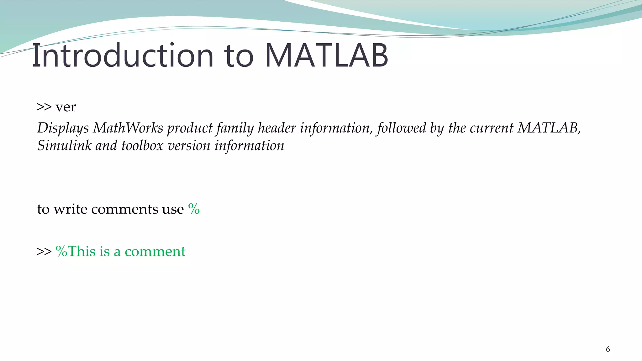 >> ver Displays MathWorks product family header information, followed by the current MATLAB, Simulink and toolbox version information to write comments use % >> %This is a comment Introduction to MATLAB 6 