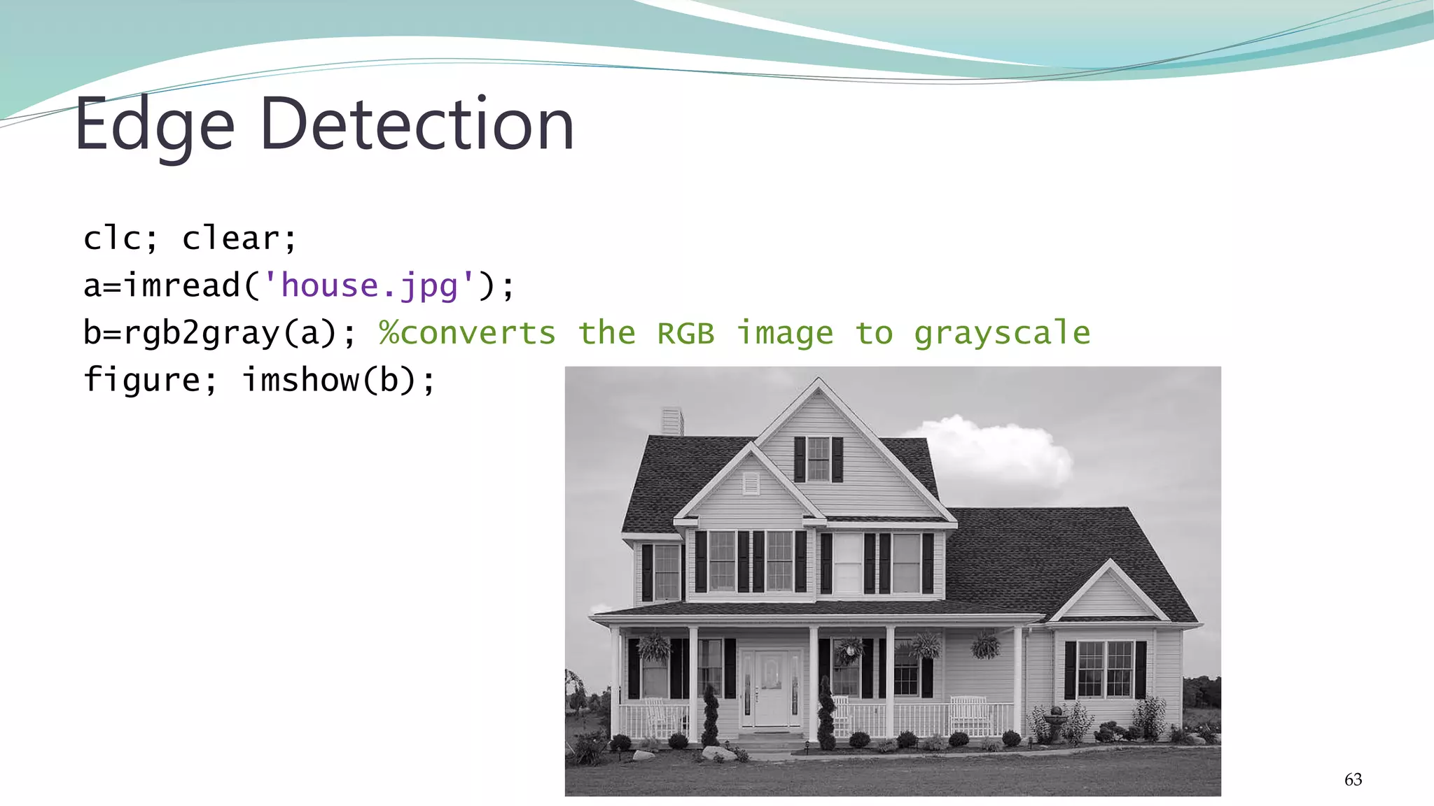 clc; clear; a=imread('house.jpg'); b=rgb2gray(a); %converts the RGB image to grayscale figure; imshow(b); Edge Detection 63 