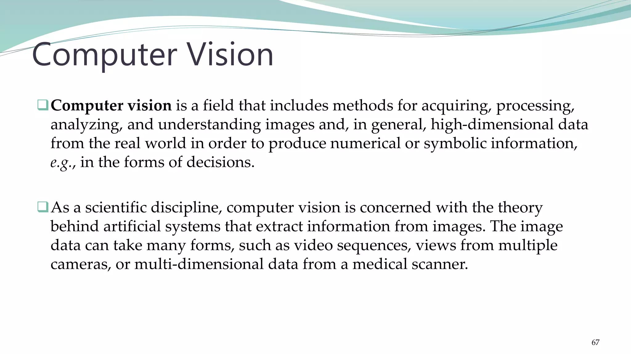 Computer vision is a field that includes methods for acquiring, processing, analyzing, and understanding images and, in general, high-dimensional data from the real world in order to produce numerical or symbolic information, e.g., in the forms of decisions. As a scientific discipline, computer vision is concerned with the theory behind artificial systems that extract information from images. The image data can take many forms, such as video sequences, views from multiple cameras, or multi-dimensional data from a medical scanner. Computer Vision 67 