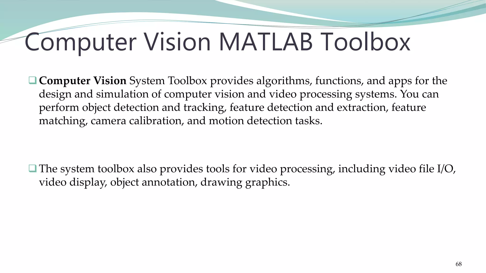 Computer Vision System Toolbox provides algorithms, functions, and apps for the design and simulation of computer vision and video processing systems. You can perform object detection and tracking, feature detection and extraction, feature matching, camera calibration, and motion detection tasks. The system toolbox also provides tools for video processing, including video file I/O, video display, object annotation, drawing graphics. Computer Vision MATLAB Toolbox 68 