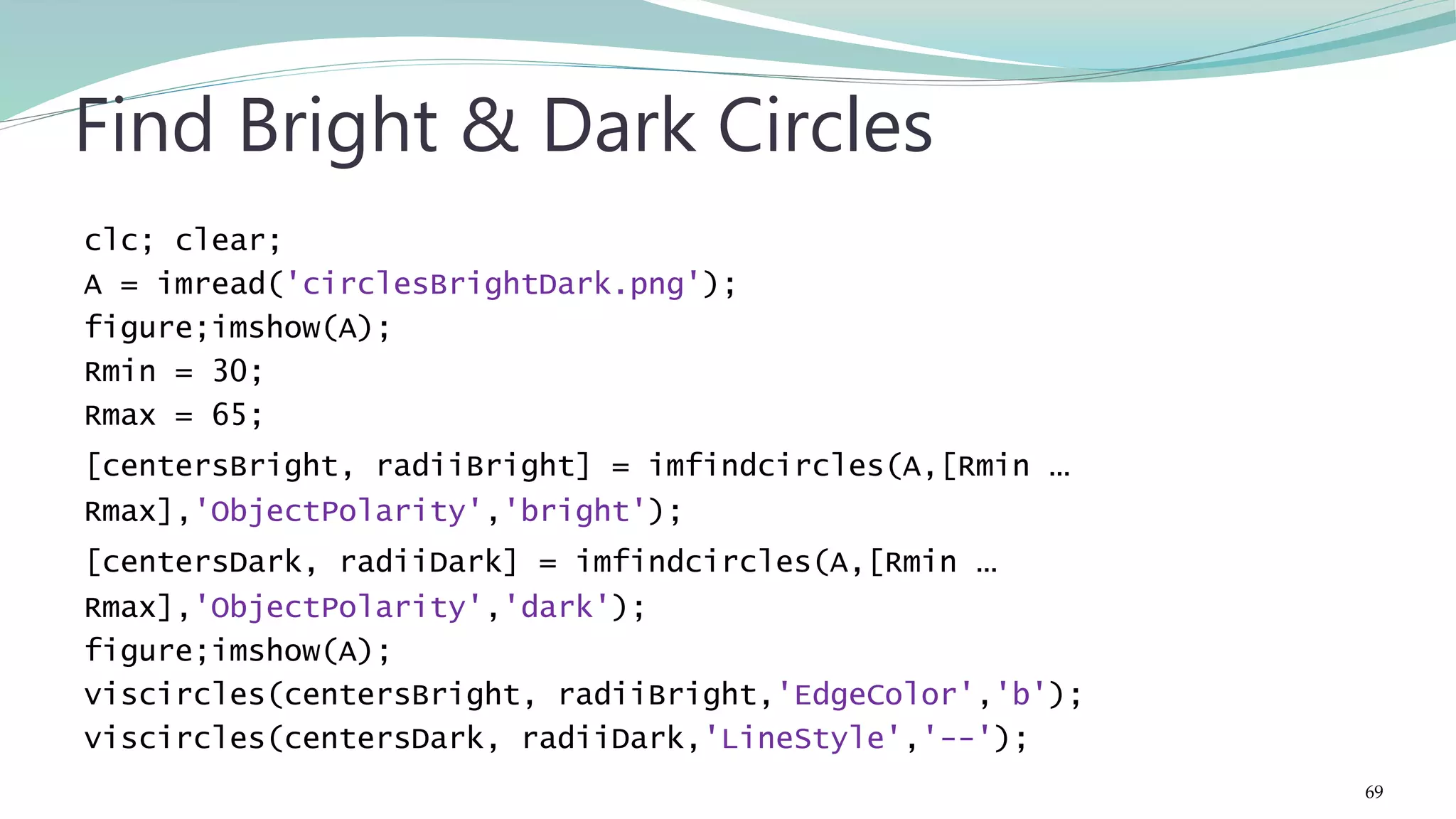 clc; clear; A = imread('circlesBrightDark.png'); figure;imshow(A); Rmin = 30; Rmax = 65; [centersBright, radiiBright] = imfindcircles(A,[Rmin … Rmax],'ObjectPolarity','bright'); [centersDark, radiiDark] = imfindcircles(A,[Rmin … Rmax],'ObjectPolarity','dark'); figure;imshow(A); viscircles(centersBright, radiiBright,'EdgeColor','b'); viscircles(centersDark, radiiDark,'LineStyle','--'); Find Bright & Dark Circles 69 