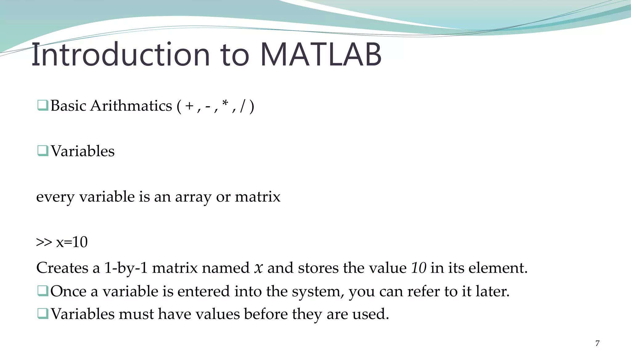 Basic Arithmatics ( + , - , * , / ) Variables every variable is an array or matrix >> x=10 Creates a 1-by-1 matrix named x and stores the value 10 in its element. Once a variable is entered into the system, you can refer to it later. Variables must have values before they are used. Introduction to MATLAB 7 